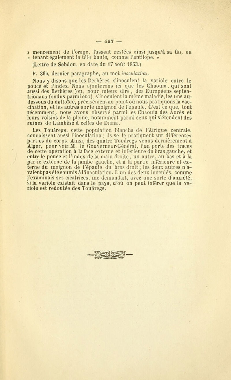 » mencement de l'orage, fussent restées ainsi jusqu'à sa fin, en » tenant également la tête haute, comme l'antilope. » (Lettre de Sebdou, en date du 17 août 1853.) P. 366, dernier paragraphe, au mot inoculation. Nous y disons que les Berbères s'inoculent la variole entre le pouce et l'index. Nous ajouterons ici que les Chaouia, qui sont aussi des Berbères (ou, pour mieux dire , des Européens septen- trionaux fondus parmi eux), S'inocuient la môme maladie, les uns au- dessous du deltoïde, précisément au point où nous pratiquons la vac- cination, et les autres sur le moignon de l'épaule. C'est ce que, tout récemment, nous avons observé parmi les Chaouia des Aurès et leurs voisins de la plaine, notamment parmi ceux qui s'étendent des ruines de Lambèse à celles de Diana. Les Touaregs, cette population blanche de l'Afrique centrale, connaissent aussi l'inoculation; ils se la pratiquent sur différentes parties du corps. Ainsi, des quatra Touaregs venus dernièrement à Alger, pour voir M le Gouverneur-Général, l'un porte des traces de cette opération à la face externe et inférieure du bras gauche, et entre le pouce et l'index de la main droite, un autre, au bas et à la partie externe de la jambe gauche, et à la partie inférieure et ex- terne du moignon de l'épaule du bras droit; les deux autres n'a- vaient pas été soumis à l'inoculation. L'un des deux inoculés, comme j'examinais ses cicatrices, me demandait, avec une sorte d'anxiété, si la variole existait dans le pays, d'où on peut inférer que la va- riole est redoutée des Touaregs.