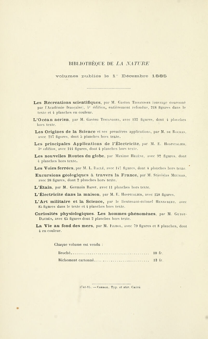 volumes îPTJilDliés le 1 Décembre 1SS5 Les Récréations scientifiques, par M. Gaston Tissandier (ouvrage couronné par l'Académie française), 'Ie édition, entièrement refondue, 218 figures dans le texte et 4 planches en couleur. L'Océan aérien, par M. Gaston Tissaivdier, avec 132 figures, dont 4 planches hors texte. Les Origines de la Science et ses premières applications, par M. de Rochas, avec 217 figures, dont 5 planches hors texte. Les principales Applications de l'Électricité, par M. E. Hospitalier, 3e édition, avec 144 figures, dont 4 planches hors texte. Les nouvelles Routes du globe7 par Maxime Hélène, avec 92 figures, dont 4 planches hors texte. Les Voies ferrées, par M. L. Bâclé, avec 147 figures, dont 4 planches hors texte. Excursions géologiques à travers la France, par M. Stanislas Meunier, avec 98 figures, dont 2 planches hors texte. L'Étain, par M. Germain Bapst, avec 11 planches hors texte. L'Électricité dans la maison, par M. E. Hospitalier, avec 158 figures. L'Art militaire et la Science, par le lieutenant-colonel Hennibert, avec 85 figures dans le texte et 4 planches hors texte. Curiosités physiologiques. Les hommes-phénomènes, par M. Guygt- Daubès, avec 65 figures dont 2 planches hors texte. La Vie au fond des mers, par M. Filhol, avec 79 figures et 8 planches, dont 4 en couleur. Chaque volume est vendu : Broché 10 fr. Richement cartonné 13 fr. 3741-85. —C.oiiBKiL. Typ. et stér. Crète.