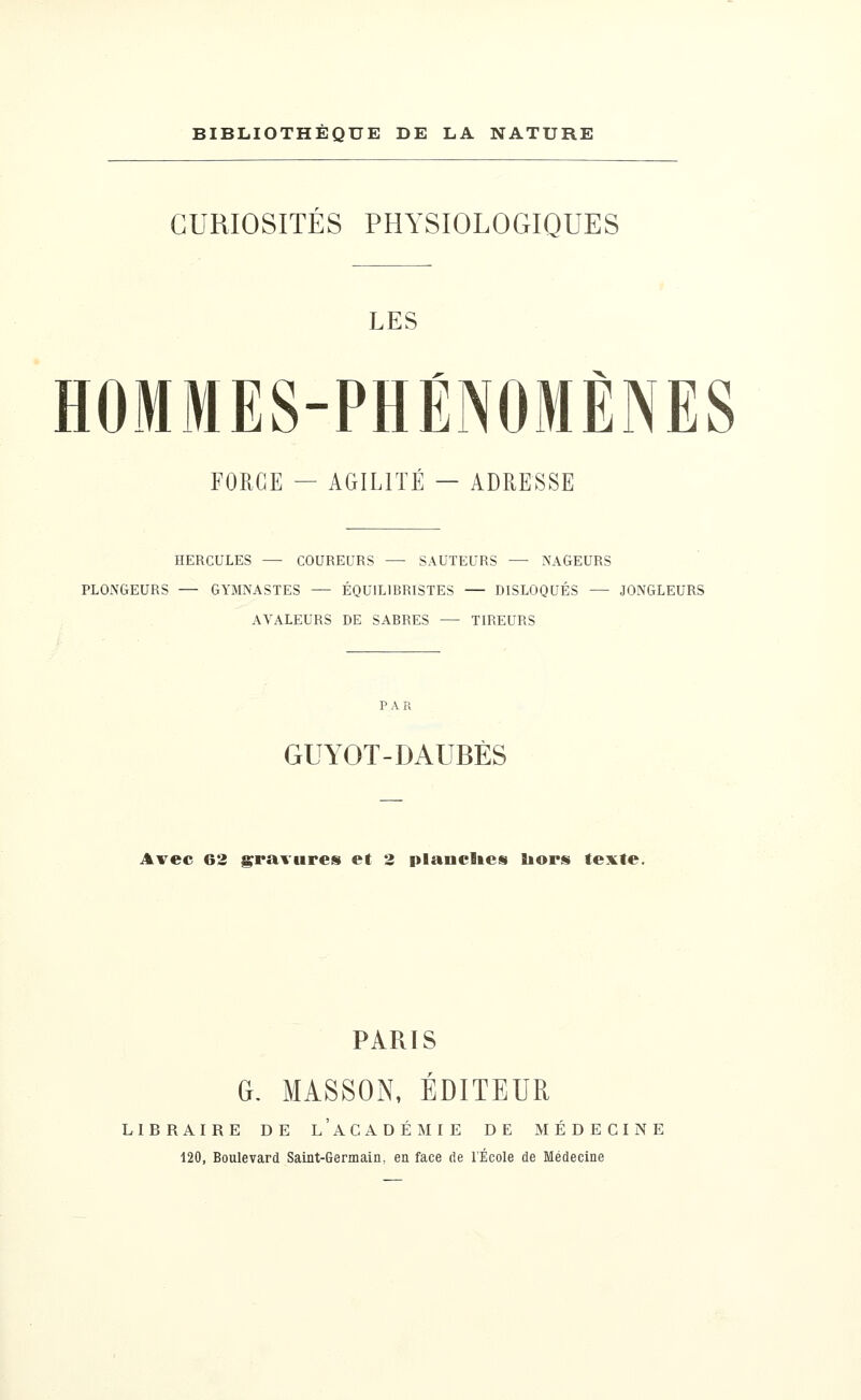 CURIOSITÉS PHYSIOLOGIQUES LES HOMMES-PHÉNOMÈNES FORGE — AGILITÉ — ADRESSE HERCULES — COUREURS — SAUTEURS — NAGEURS PLONGEURS — GYMNASTES — ÉQUIL1BRISTES — DISLOQUÉS — JONGLEURS AVALEURS DE SABRES — TIREURS GUYOT-DAUBÈS Avec 62 gravures et 2 planches hors texte. PARIS G. MASSON, ÉDITEUR LIBRAIRE DE L'ACADÉMIE DE MÉDECINE 120, Boulevard Saint-Germain, en face de l'École de Médecine
