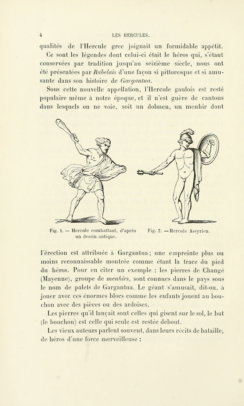 qualités de l'Hercule grec joignait un formidable appétit. Ce sont les légendes dont celui-ci était le héros qui, s'étant conservées par tradition jusqu'au seizième siècle, nous ont été présentées par Rabelais d'une façon si pittoresque et si amu- sante dans son histoire de Gargantua. Sous cette nouvelle appellation, l'Hercule gaulois est resté populaire même à notre époque, et il n'est guère de cantons dans lesquels on ne voie, soit un dolmen, un menhir dont Fig. 1.— Hercule combattant, d'après un dessin antique. Fig. 2. —Hercule Assyrien. l'érection est attribuée à Gargantua; une empreinte plus ou moins reconnaissable montrée comme étant la trace du pied du héros. Pour en citer un exemple : les pierres de Changé (Mayenne), groupe de menhirs, sont connues dans le pays sous le nom de palets de Gargantua. Le géant s'amusait, dit-on, à jouer avec ces énormes blocs comme les enfants jouent au bou- chon avec des pièces ou des ardoises. Les pierres qu'il lançait sont celles qui gisent sur le sol, le but (le bouchon) est celle qui seule est restée debout. Les vieux auteurs parlent souvent, dans leurs récits de bataille, de héros d'une force merveilleuse :