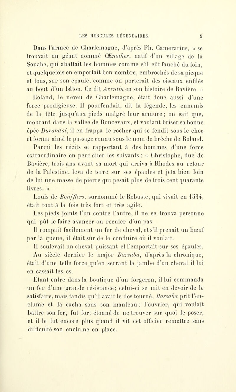 Dans l'armée de Charlemagne, d'après Ph. Camerarius, « se trouvait un géant nommé OEnothe?*, natif d'un village de la Souabe, qui abattait les hommes comme s'il eût fauché du foin, et quelquefois en emportait bon nombre, embrochés de sapicque et tous, sur son épaule, comme on porterait des oiseaux enfilés au bout d'un bâton. Ce dit Aventin en son histoire de Bavière. » Roland, le neveu de Charlemagne, était doué aussi d'une force prodigieuse. Il pourfendait, dit la légende, les ennemis de la tête jusqu'aux pieds malgré leur armure; on sait que, mourant dans la vallée de Roncevaux, et voulant briser sa bonne épée Durandal, il en frappa le rocher qui se fendit sous le choc et forma ainsi le passage connu sous le nom de brèche de Roland. Parmi les récits se rapportant à des hommes d'une force extraordinaire on peut citer les suivants : « Christophe, duc de Bavière, trois ans avant sa mort qui arriva h Rhodes au retour de la Palestine, leva de terre sur ses épaules et jeta bien loin de lui une masse de pierre qui pesait plus de trois cent quarante livres. » Louis de Boufflers, surnommé le Robuste, qui vivait en 1534, était tout à la fois très fort et très agile. Les pieds joints l'un contre l'autre, il ne se trouva personne qui pût le faire avancer ou reculer d'un pas. Il rompait facilement, un fer de cheval, et s'il prenait un bœuf par la queue, il était sûr de le conduire où il voulait. Il soulevait un cheval puissant et l'emportait sur ses épaules. Au siècle dernier le major Barsaba, d'après la chronique, était d'une telle force qu'en serrant la jambe d'un cheval il lui en cassait les os. Etant entré dans la boutique d'un forgeron, il lui commanda un fer d'une grande résistance; celui-ci se mit en devoir de le satisfaire, mais tandis qu'il avait le dos tourné, Barsaba prit l'en- clume et la cacha sous son manteau; l'ouvrier, qui voulait battre son fer, fut fort étonné de ne trouver sur quoi le poser, et il le fut encore plus quand il vit cet officier remettre sans difficulté son enclume en place.