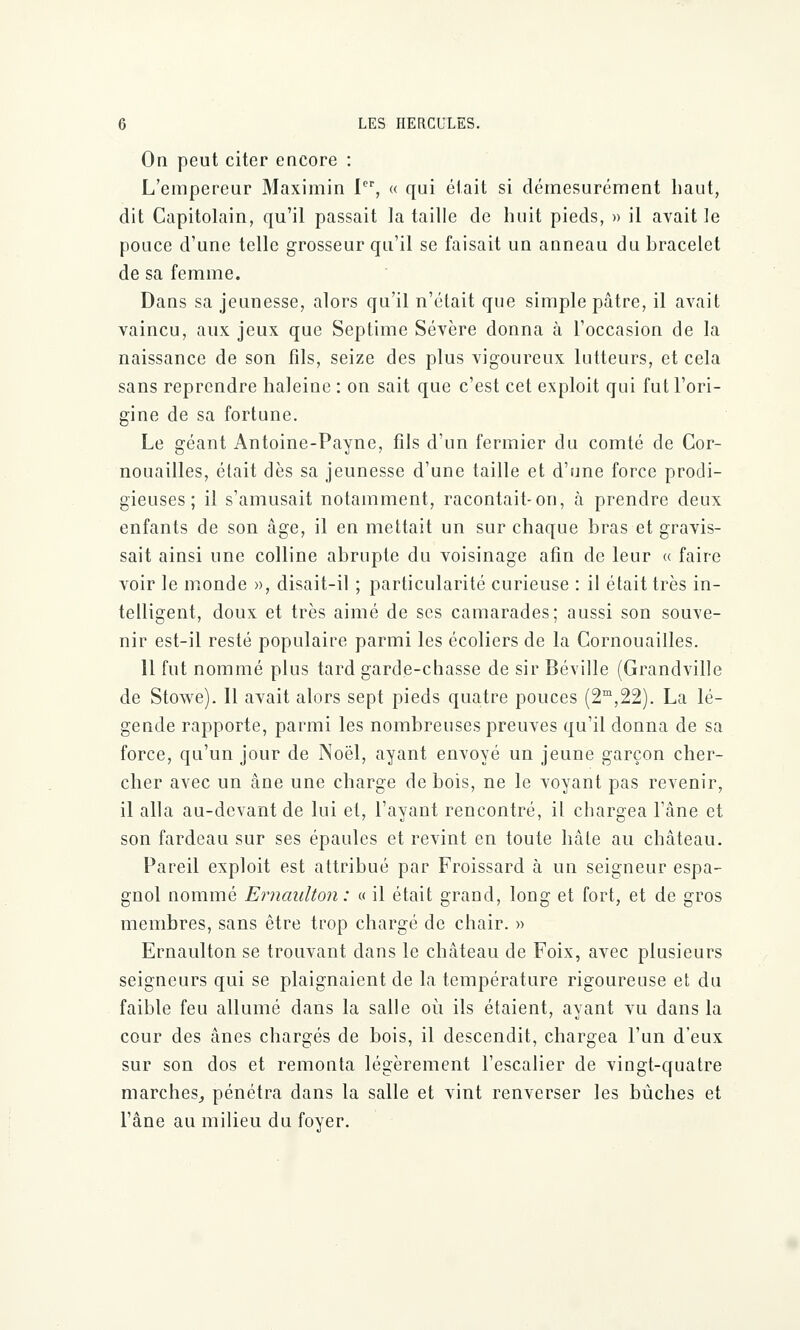 On peut citer encore : L'empereur Maximin Ier, « qui était si démesurément haut, dit Capitolain, qu'il passait la taille de huit pieds, » il avait le pouce d'une telle grosseur qu'il se faisait un anneau du bracelet de sa femme. Dans sa jeunesse, alors qu'il n'était que simple pâtre, il avait vaincu, aux jeux que Septime Sévère donna à l'occasion de la naissance de son fils, seize des plus vigoureux lutteurs, et cela sans reprendre haleine : on sait que c'est cet exploit qui fut l'ori- gine de sa fortune. Le géant Antoine-Payne, fils d'un fermier du comté de Cor- nouailles, était dès sa jeunesse d'une taille et d'une force prodi- gieuses ; il s'amusait notamment, racontait-on, à prendre deux enfants de son âge, il en mettait un sur chaque bras et gravis- sait ainsi une colline abrupte du voisinage afin de leur « faire voir le monde », disait-il ; particularité curieuse : il était très in- telligent, doux et très aimé de ses camarades; aussi son souve- nir est-il resté populaire parmi les écoliers de la Cornouailles. 11 fut nommé plus tard garde-chasse de sir Béville (Grandville de Stowe). Il avait alors sept pieds quatre pouces (2m,22). La lé- gende rapporte, parmi les nombreuses preuves qu'il donna de sa force, qu'un jour de Noël, ayant envoyé un jeune garçon cher- cher avec un âne une charge de bois, ne le voyant pas revenir, il alla au-devant de lui et, l'ayant rencontré, il chargea l'âne et son fardeau sur ses épaules et revint en toute hâte au château. Pareil exploit est attribué par Froissard à un seigneur espa- gnol nommé Ernaulton: « il était grand, long et fort, et de gros membres, sans être trop chargé de chair. » Ernaulton se trouvant dans le château de Foix, avec plusieurs seigneurs qui se plaignaient de la température rigoureuse et du faible feu allumé dans la salle où ils étaient, ayant vu dans la cour des ânes chargés de bois, il descendit, chargea l'un d'eux sur son dos et remonta légèrement l'escalier de vingt-quatre marches, pénétra dans la salle et vint renverser les bûches et l'âne au milieu du foyer.