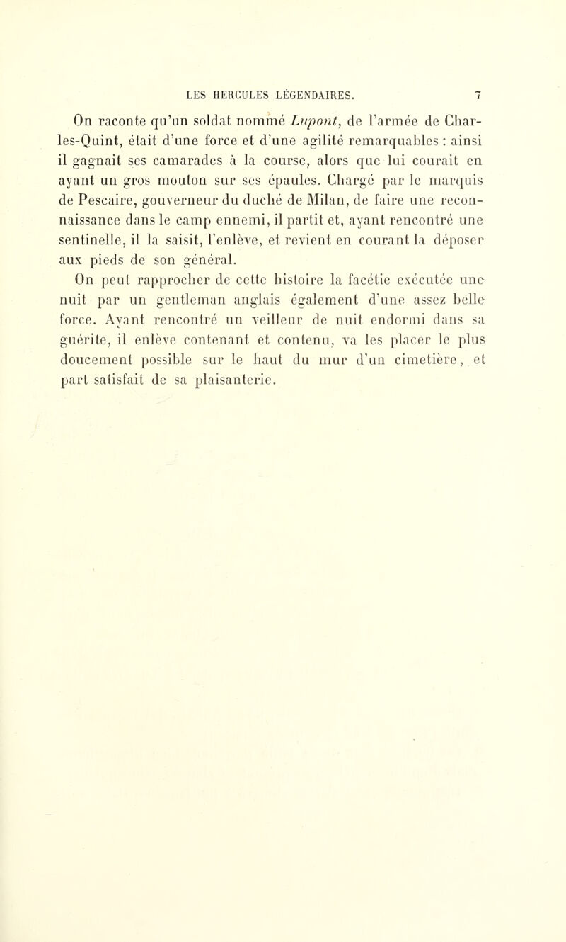 On raconte qu'un soldat nommé Lupont, de l'armée de Char- les-Quint, était d'une force et d'une agilité remarquables : ainsi il gagnait ses camarades à la course, alors que lui courait en ayant un gros mouton sur ses épaules. Chargé par le marquis de Pescaire, gouverneur du duché de Milan, de faire une recon- naissance dans le camp ennemi, il partit et, ayant rencontré une sentinelle, il la saisit, l'enlève, et revient en courant la déposer aux pieds de son général. On peut rapprocher de cette histoire la facétie exécutée une nuit par un gentleman anglais également d'une assez belle force. Ayant rencontré un veilleur de nuit endormi dans sa guérite, il enlève contenant et contenu, va les placer le plus doucement possible sur le haut du mur d'un cimetière, et part satisfait de sa plaisanterie.