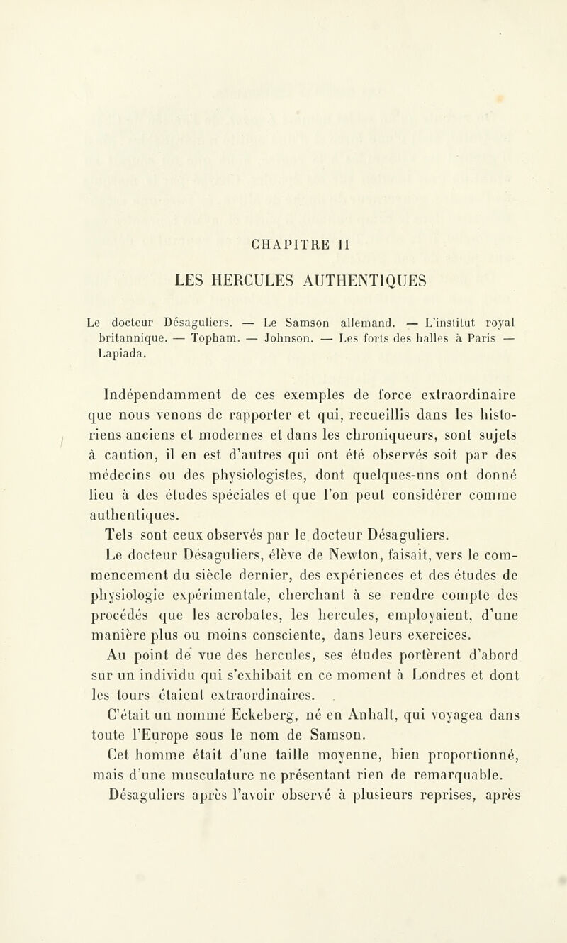 CHAPITRE II LES HERCULES AUTHENTIQUES Le docteur Désaguliers. — Le Samson allemand. — L'institut royal britannique. — Topbam. — Johnson. — Les forts des halles à Paris — Lapiada. Indépendamment de ces exemples de force extraordinaire que nous venons de rapporter et qui, recueillis dans les histo- riens anciens et modernes et dans les chroniqueurs, sont sujets à caution, il en est d'autres qui ont été observés soit par des médecins ou des physiologistes, dont quelques-uns ont donné lieu à des études spéciales et que l'on peut considérer comme authentiques. Tels sont ceux observés par le docteur Désaguliers. Le docteur Désaguliers, élève de Newton, faisait, vers le com- mencement du siècle dernier, des expériences et des études de physiologie expérimentale, cherchant à se rendre compte des procédés que les acrobates, les hercules, employaient, d'une manière plus ou moins consciente, dans leurs exercices. Au point de vue des hercules, ses études portèrent d'abord sur un individu qui s'exhibait en ce moment à Londres et dont les tours étaient extraordinaires. C'était un nommé Eckeberg, né en Anhalt, qui voyagea dans toute l'Europe sous le nom de Samson. Cet homme était d'une taille moyenne, bien proportionné, mais d'une musculature ne présentant rien de remarquable. Désaguliers après l'avoir observé à plusieurs reprises, après