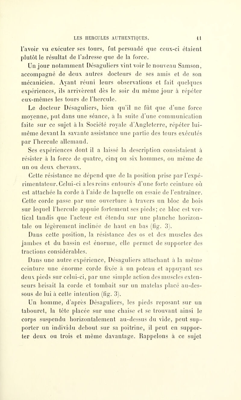 l'avoir vu exécuter ses tours, fut persuadé que ceux-ci étaient plutôt le résultat de l'adresse que de la force. Un jour notamment Désaguliers vint voir le nouveau Samson, accompagné de deux autres docteurs de ses amis et de son mécanicien. Ayant réuni leurs observations et fait quelques expériences, ils arrivèrent dès le soir du même jour à répéter eux-mêmes les tours de l'hercule. Le docteur Désaguliers, bien qu'il ne fût que d'une force moyenne, put dans une séance, à la suite d'une communication faite sur ce sujet à la Société royale d'Angleterre, répéter lui- même devant la savante assistance une partie des tours exécutés par l'hercule allemand. Ses expériences dont il a laissé la description consistaient à résister à la force de quatre, cinq ou six hommes, ou même de un ou deux chevaux. Cette résistance ne dépend que de la position prise par l'expé- rimentateur. Celui-ci aies reins entourés d'une forte ceinture où est attachée la corde à l'aide de laquelle on essaie de l'entraîner. Cette corde passe par une ouverture à travers un bloc de bois sur lequel l'hercule appuie fortement ses pieds; ce bloc est ver- tical tandis que l'acteur est étendu sur une planche horizon- tale ou légèrement inclinée de haut en bas (fig. 3). Dans cette position, la résistance des os et des muscles des jambes et du bassin est énorme, elle permet de supporter des tractions considérables. Dans une autre expérience, Désaguliers attachant à la même ceinture une énorme corde fixée à un poteau et appuyant ses deux pieds sur celui-ci, par une simple action des muscles exten- seurs brisait la corde et tombait sur un matelas placé au-des- sous de lui à cette intention (fig. 3). Un homme, d'après Désaguliers, les pieds reposant sur un tabouret, la tête placée sur une chaise et se trouvant ainsi le corps suspendu horizontalement au-dessus du vide, peut sup- porter un individu debout sur sa poitrine, il peut en suppor- ter deux ou trois et même davantage. Rappelons à ce sujet