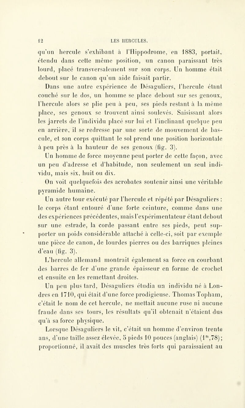 qu'un hercule s'exhibant à l'Hippodrome, en 1883, portait, étendu dans cette même position, un canon paraissant très lourd, placé transversalement sur son corps. Un homme était debout sur le canon qu'un aide faisait partir. Dans une autre expérience de Désagulicrs, l'hercule étant couché sur le dos, un homme se place debout sur ses genoux, l'hercule alors se plie peu à peu, ses pieds restant à la même place, ses genoux se trouvent ainsi soulevés. Saisissant alors les jarrets de l'individu placé sur lui et l'inclinant quelque peu en arrière, il se redresse par une sorte de mouvement de bas- cule, et son corps quittant le sol prend une position horizontale à peu près à la hauteur de ses genoux (fig. 3). Un homme de force moyenne peut porter de cette façon, avec un peu d'adresse et d'habitude, non seulement un seul indi- vidu, mais six, huit ou dix. On voit quelquefois des acrobates soutenir ainsi une véritable pyramide humaine. Un autre tour exécuté par l'hercule et répété par Désaguliers : le corps étant entouré d'une forte ceinture, comme dans une des expériences précédentes, mais l'expérimentateur étant debout sur une estrade, la corde passant entre ses pieds, peut sup- porter un poids considérable attaché à celle-ci, soit par exemple une pièce de canon, de lourdes pierres ou des barriques pleines d'eau (fig. 3). L'hercule allemand montrait également sa force en courbant des barres de fer d'une grande épaisseur en forme de crochet et ensuite en les remettant droites. Un peu plus tard, Désaguliers étudia un individu né à Lon- dres en 1710, qui était d'une force prodigieuse. Thomas Topham, c'était le nom de cet hercule, ne mettait aucune ruse ni aucune fraude dans ses tours, les résultats qu'il obtenait n'étaient dus qu'à sa force physique. Lorsque Désaguliers le vit, c'était un homme d'environ trente ans, d'une taille assez élevée, 5 pieds 10 pouces (anglais) (lta,78) ; proportionné, il avait des muscles très forts qui paraissaient au