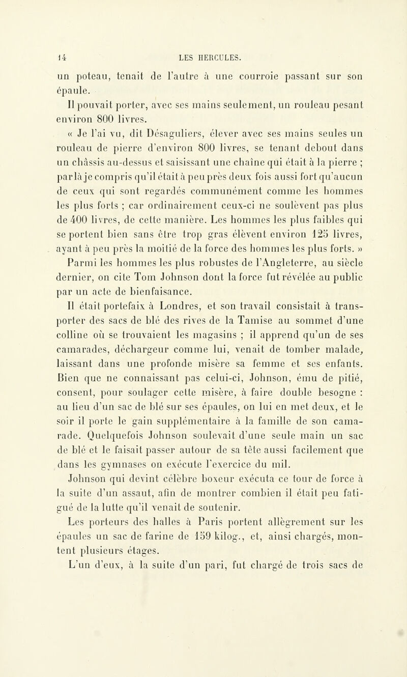 un poteau, tenait de l'autre à une courroie passant sur son épaule. Il pouvait porter, avec ses mains seulement, un rouleau pesant environ 800 livres. « Je l'ai vu, dit Dcsaguliers, élever avec ses mains seules un rouleau de pierre d'environ 800 livres, se tenant debout dans un châssis au-dessus et saisissant une chaîne qui était à la pierre ; parla je compris qu'il était à peu près deux fois aussi fort qu'aucun de ceux qui sont regardés communément comme les hommes les plus forts ; car ordinairement ceux-ci ne soulèvent pas plus de 400 livres, de cette manière. Les hommes les plus faibles qui se portent bien sans être trop gras élèvent environ 125 livres, ayant à peu près la moitié de la force des hommes les plus forts. » Parmi les hommes les plus robustes de l'Angleterre, au siècle dernier, on cite Tom Johnson dont la force fut révélée au public par un acte de bienfaisance. Il était portefaix à Londres, et son travail consistait à trans- porter des sacs de blé des rives de la Tamise au sommet d'une colline où se trouvaient les magasins ; il apprend qu'un de ses camarades, déchargeur comme lui, venait de tomber malade, laissant dans une profonde misère sa femme et ses enfants. Bien que ne connaissant pas celui-ci, Johnson, ému de pitié, consent, pour soulager cette misère, à faire double besogne : au lieu d'un sac de blé sur ses épaules, on lui en met deux, et le soir il porte le gain supplémentaire à la famille de son cama- rade. Quelquefois Johnson soulevait d'une seule main un sac de blé et le faisait passer autour de sa tête aussi facilement que dans les gymnases on exécute l'exercice du mil. Johnson qui devint célèbre boxeur exécuta ce tour de force à la suite d'un assaut, afin de montrer combien il était peu fati- gué de la lutte qu'il venait de soutenir. Les porteurs des halles à Paris portent allègrement sur les épaules un sac de farine de 159 kilog., et, ainsi chargés, mon- tent plusieurs étages. L'un d'eux, à la suite d'un pari, fut chargé de trois sacs de