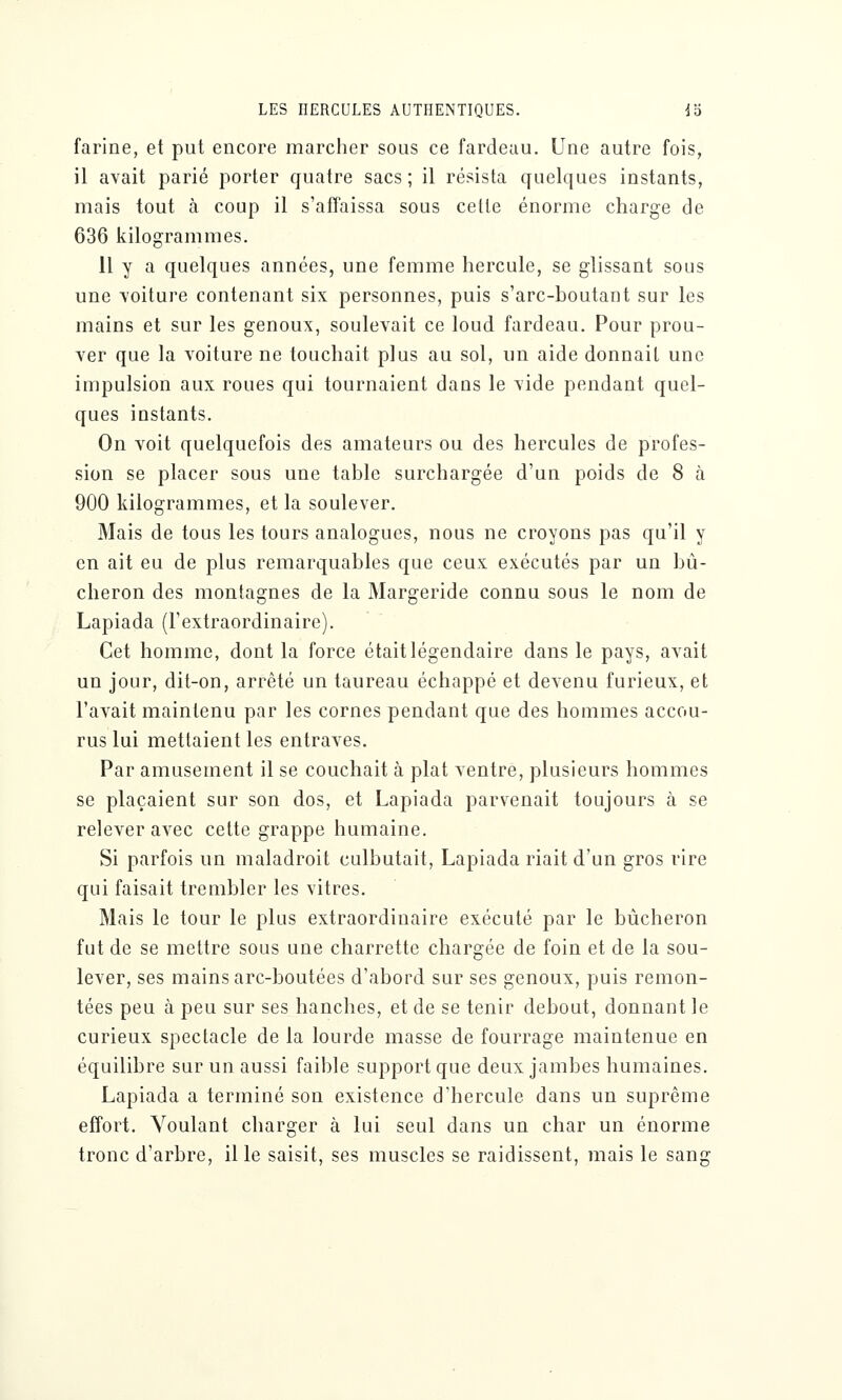 farine, et put encore marcher sous ce fardeau. Une autre fois, il avait parié porter quatre sacs; il résista quelques instants, mais tout à coup il s'affaissa sous cette énorme charge de 636 kilogrammes. 11 y a quelques années, une femme hercule, se glissant sous une voiture contenant six personnes, puis s'arc-boutant sur les mains et sur les genoux, soulevait ce loud fardeau. Pour prou- ver que la voiture ne touchait plus au sol, un aide donnait une impulsion aux roues qui tournaient dans le vide pendant quel- ques instants. On voit quelquefois des amateurs ou des hercules de profes- sion se placer sous une table surchargée d'un poids de 8 à 900 kilogrammes, et la soulever. Mais de tous les tours analogues, nous ne croyons pas qu'il y en ait eu de plus remarquables que ceux exécutés par un bû- cheron des montagnes de la Margeride connu sous le nom de Lapiada (l'extraordinaire). Cet homme, dont la force était légendaire dans le pays, avait un jour, dit-on, arrêté un taureau échappé et devenu furieux, et l'avait maintenu par les cornes pendant que des hommes accou- rus lui mettaient les entraves. Par amusement il se couchait à plat ventre, plusieurs hommes se plaçaient sur son dos, et Lapiada parvenait toujours à se relever avec cette grappe humaine. Si parfois un maladroit culbutait, Lapiada riait d'un gros rire qui faisait trembler les vitres. Mais le tour le plus extraordinaire exécuté par le bûcheron fut de se mettre sous une charrette chargée de foin et de la sou- lever, ses mains arc-boutées d'abord sur ses genoux, puis remon- tées peu à peu sur ses hanches, et de se tenir debout, donnant le curieux spectacle de la lourde masse de fourrage maintenue en équilibre sur un aussi faible support que deux jambes humaines. Lapiada a terminé son existence d'hercule dans un suprême effort. Voulant charger à lui seul dans un char un énorme tronc d'arbre, il le saisit, ses muscles se raidissent, mais le sang