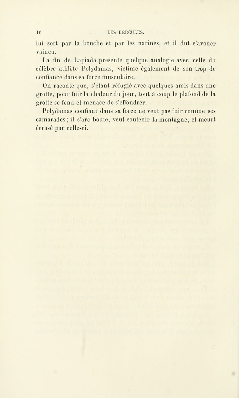 lui sort par la bouche et par les narines, et il dut s'avouer vaincu. La fin de Lapiada présente quelque analogie avec celle du célèbre athlète Polydamas, victime également de son trop de confiance dans sa force musculaire. On raconte que, s'étant réfugié avec quelques amis dans une grotte, pour fuir la chaleur du jour, tout à coup le plafond de la grotte se fend et menace de s'effondrer. Polydamas confiant dans sa force ne veut pas fuir comme ses camarades; il s'arc-boute, veut soutenir la montagne, et meurt écrasé par celle-ci.