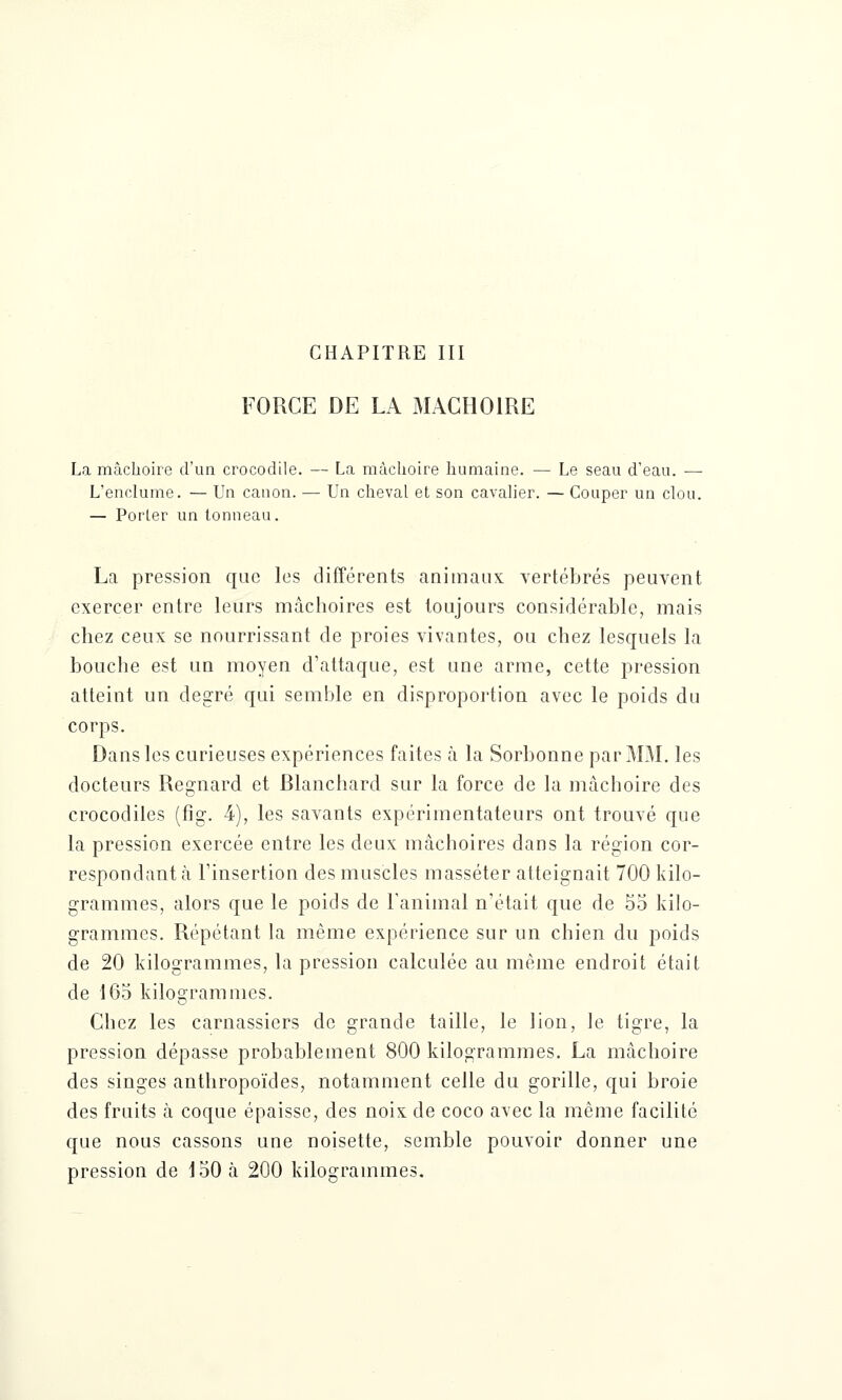 FORGE DE LA MACHOIRE La mâchoire d'un crocodile. — La mâchoire humaine. — Le seau d'eau. — L'enclume. — Un canon. — Un cheval et son cavalier. — Couper un clou. — Porler un tonneau. La pression que les différents animaux vertébrés peuvent exercer entre leurs mâchoires est toujours considérable, mais chez ceux se nourrissant de proies vivantes, ou chez lesquels la bouche est un moyen d'attaque, est une arme, cette pression atteint un degré qui semble en disproportion avec le poids du corps. Dans les curieuses expériences faites à la Sorbonne par MM. les docteurs Regnard et Blanchard sur la force de la mâchoire des crocodiles (fig. 4), les savants expérimentateurs ont trouvé que la pression exercée entre les deux mâchoires dans la région cor- respondant à l'insertion des muscles masséter atteignait 700 kilo- grammes, alors que le poids de l'animal n'était que de 55 kilo- grammes. Répétant la même expérience sur un chien du poids de 20 kilogrammes, la pression calculée au même endroit était de 165 kilogrammes. Chez les carnassiers de grande taille, le lion, le tigre, la pression dépasse probablement 800 kilogrammes. La mâchoire des singes anthropoïdes, notamment celle du gorille, qui broie des fruits à coque épaisse, des noix de coco avec la même facilité que nous cassons une noisette, semble pouvoir donner une pression de 150 à 200 kilogrammes.