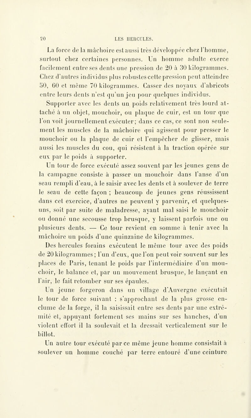 La force de la mâchoire est aussi très développée chez l'homme, surtout chez certaines personnes. Un homme adulte exerce facilement entre ses dents une pression de 20 à 30 kilogrammes. Chez d'autres individus plus robustes cette pression peut atteindre 50, 60 et même 70 kilogrammes. Casser des noyaux d'abricots entre leurs dents n'est qu'un jeu pour quelques individus. Supporter avec les dents un poids relativement très lourd at- taché à un objet, mouchoir, ou plaque de cuir, est un tour que l'on voit journellement exécuter; dans ce cas, ce sont non seule- ment les muscles de la mâchoire qui agissent pour presser le mouchoir ou la plaque de cuir et l'empêcher de glisser, mais aussi les muscles du cou, qui résistent à la traction opérée sur eux par le poids à supporter. Un tour de force exécuté assez souvent par les jeunes gens de la campagne consiste à passer un mouchoir dans l'anse d'un seau rempli d'eau, à le saisir avec les dents et à soulever de terre le seau de cette façon ; beaucoup de jeunes gens réussissent dans cet exercice, d'autres ne peuvent y parvenir, et quelques- uns, soit par suite de maladresse, ayant mal saisi le mouchoir ou donné une secousse trop brusque, y laissent parfois une ou plusieurs dents. — Ce tour revient en somme à tenir avec la mâchoire un poids d'une quinzaine de kilogrammes. Des hercules forains exécutent le même tour avec des poids de 20 kilogrammes; l'un d'eux, que l'on peut voir souvent sur les places de Paris, tenant le poids par l'intermédiaire d'un mou- choir, le balance et, par un mouvement brusque, le lançant en l'air, le fait retomber sur ses épaules. Un jeune forgeron dans un village d'Auvergne exécutait le tour de force suivant : s'approchant de la plus grosse en- clume de la forge, il la saisissait entre ses dents par une extré- mité et, appuyant fortement ses mains sur ses hanches, d'un violent effort il la soulevait et la dressait verticalement sur le billot. Un autre tour exécuté par ce même jeune homme consistait à soulever un homme couché par terre entouré d'une ceinture