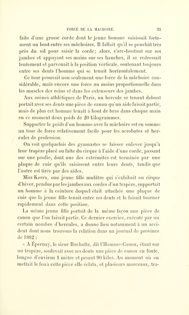 faite d'une grosse corde dont le jeune homme saisissait forte- ment un bout entre ses mâchoires. Il fallait qu'il se penchât très près du sol pour saisir la corde; alors, s'arc-boutant sur ses jambes et appuyant ses mains sur ses hanches, il se redressait lentement et parvenait à la position verticale, soutenant toujours entre ses dents l'homme qui se tenait horizontalement. Ce tour prouvait non seulement une force de la mâchoire con- sidérable, mais encore une force au moins proportionnelle dans les muscles des reins et dans les extenseurs des jambes. Aux arènes athlétiques de Paris, un hercule se tenant debout portait avec ses dents une pièce de canon qu'un aide faisait partir, mais de plus cet homme tenait à bout de bras dans chaque main en ce moment deux poids de 20 kilogrammes. Supporter le poids d'un homme avec la mâchoire est en somme un tour de force relativement facile pour les acrobates et her- cules de profession. On voit quelquefois des gymnastes se laisser enlever jusqu'à leur trapèze placé au faîte du cirque à l'aide d'une corde, passant sur une poulie, dont une des extrémités est terminée par une plaque de cuir qu'ils saisissent entre leurs dents, tandis que l'autre est tirée par des aides. Miss Kerra, une jeune fille mulâtre qui s'exhibait au cirque d'hiver, pendue par les jambes aux cordes d'un trapèze, supportait un homme à la ceinture duquel était attachée une plaque de cuir que la jeune fille tenait entre ses dents et le faisait tourner rapidement dans cette position. La même jeune fille portait de la même façon une pièce de canon que l'on faisait partir. Ce dernier exercice, exécuté par un certain nombre d'hercules, a donné lieu notamment à un acci- dent dont nous trouvons la relation dans un journal de province de 1882: « A Epernay, le sieur Bucholtz, dit i'Homme-Canon,, étant sur un trapèze, soulevait avec ses dents une pièce de canon en fonte, longue d'environ 1 mètre et pesant 90 kilos. Au moment où on mettait le feu à cette pièce elle éclata, et plusieurs morceaux, tra-