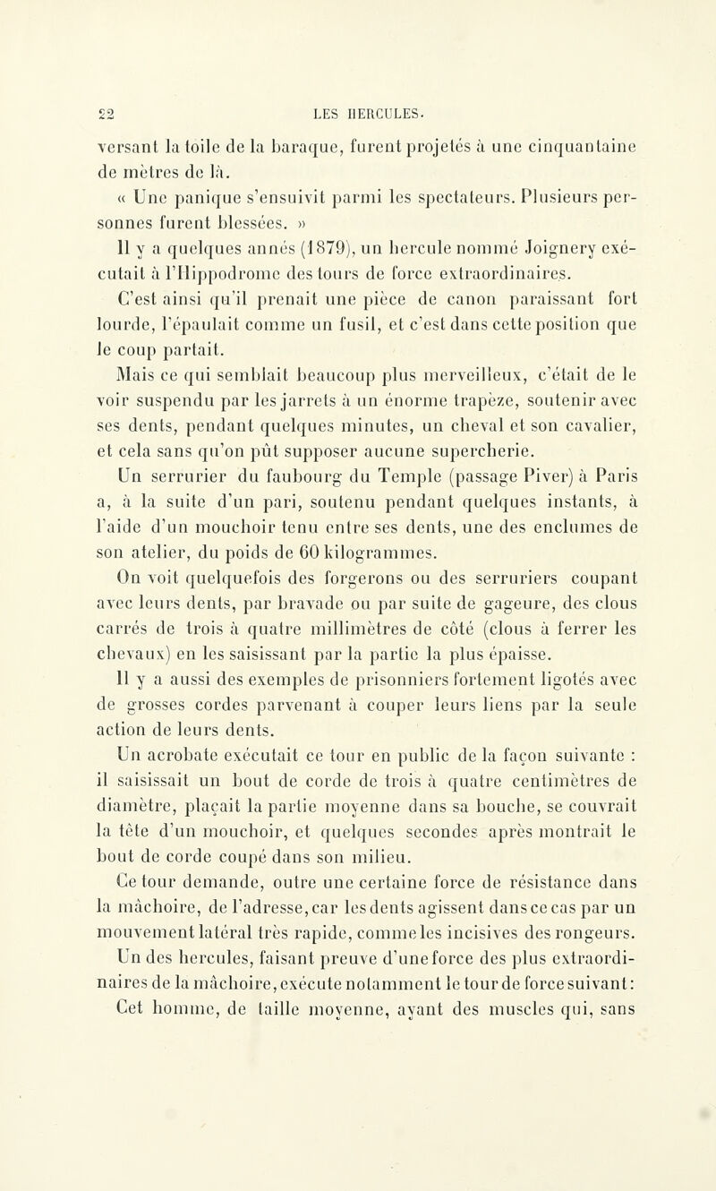 versant la toile de la baraque, furent projetés à une cinquantaine de mètres de là. « Une panique s'ensuivit parmi les spectateurs. Plusieurs per- sonnes furent blessées. » 11 y a quelques annés (1879), un hercule nommé Joignery exé- cutait à l'Hippodrome des tours de force extraordinaires. C'est ainsi qu'il prenait une pièce de canon paraissant fort lourde, l'épaulait comme un fusil, et c'est dans cette position que Je coup partait. Mais ce qui semblait beaucoup plus merveilleux, c'était de le voir suspendu par les jarrets à un énorme trapèze, soutenir avec ses dents, pendant quelques minutes, un cheval et son cavalier, et cela sans qu'on pût supposer aucune supercherie. Un serrurier du faubourg du Temple (passage Piver) à Paris a, à la suite d'un pari, soutenu pendant quelques instants, à l'aide d'un mouchoir tenu entre ses dents, une des enclumes de son atelier, du poids de 60 kilogrammes. On voit quelquefois des forgerons ou des serruriers coupant avec leurs dents, par bravade ou par suite de gageure, des clous carrés de trois à quatre millimètres de côté (clous à ferrer les chevaux) en les saisissant par la partie la plus épaisse. 11 y a aussi des exemples de prisonniers fortement ligotés avec de grosses cordes parvenant à couper leurs liens par la seule action de leurs dents. Un acrobate exécutait ce tour en public de la façon suivante : il saisissait un bout de corde de trois h quatre centimètres de diamètre, plaçait la partie moyenne dans sa bouche, se couvrait la tête d'un mouchoir, et quelques secondes après montrait le bout de corde coupé dans son milieu. Ce tour demande, outre une certaine force de résistance dans la mâchoire, de l'adresse, car les dents agissent dans ce cas par un mouvement latéral très rapide, commeles incisives des rongeurs. Un des hercules, faisant preuve d'une force des plus extraordi- naires de la mâchoire, exécute notamment le tour de force suivant: Cet homme, de taille moyenne, ayant des muscles qui, sans