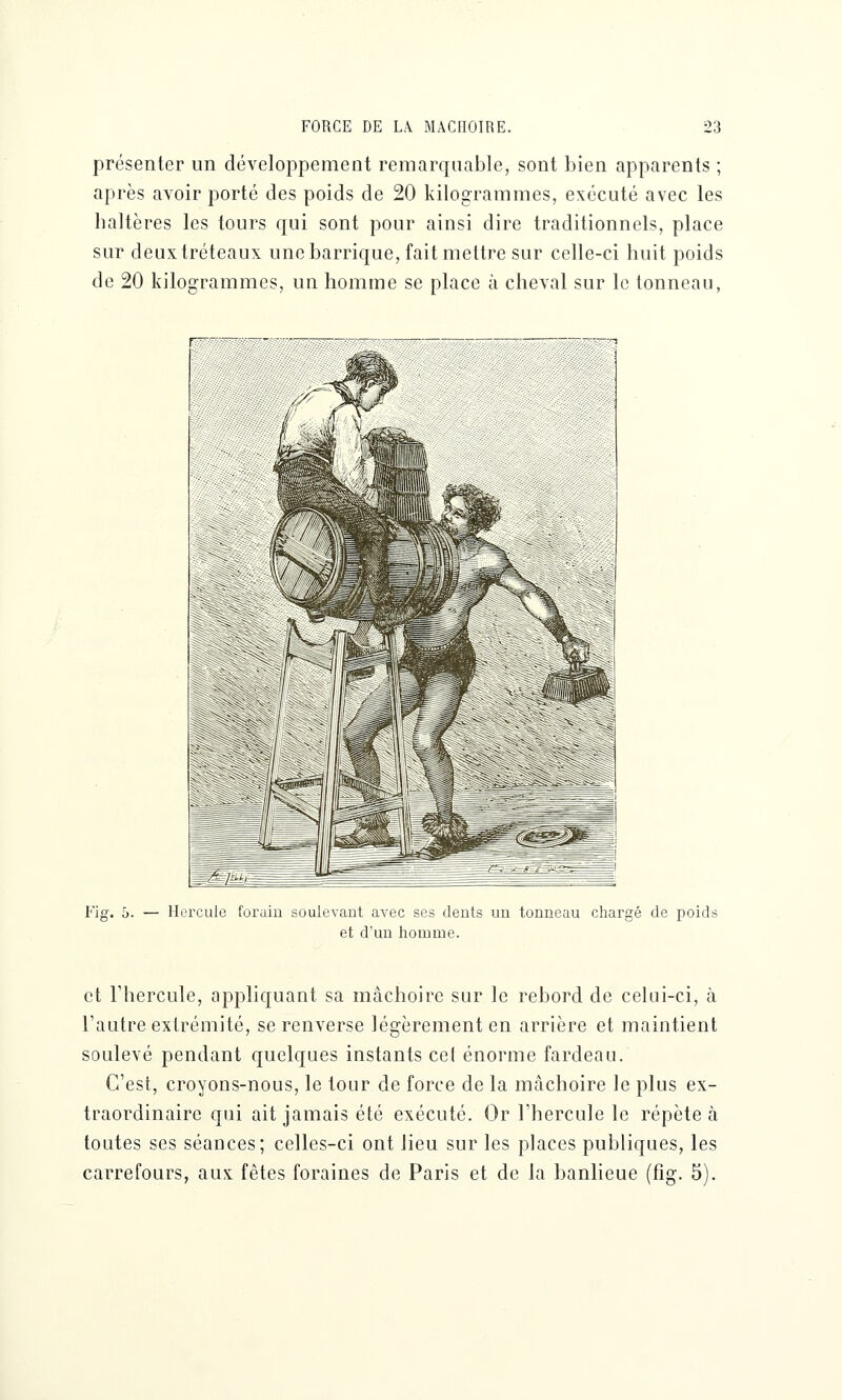 présenter un développement remarquable, sont bien apparents ; après avoir porté des poids de 20 kilogrammes, exécuté avec les haltères les tours qui sont pour ainsi dire traditionnels, place sur deux tréteaux une barrique, fait mettre sur celle-ci huit poids de 20 kilogrammes, un homme se place à cheval sur le tonneau, Fig. 5. — Hercule forain soulevant avec ses dents un tonneau chargé de poids et d'un homme. et l'hercule, appliquant sa mâchoire sur le rebord de celui-ci, à l'autre extrémité, se renverse légèrement en arrière et maintient soulevé pendant quelques instants cel énorme fardeau. C'est, croyons-nous, le tour de force de la mâchoire le plus ex- traordinaire qui ait jamais été exécuté. Or l'hercule le répète à toutes ses séances; celles-ci ont lieu sur les places publiques, les carrefours, aux fêtes foraines de Paris et de la banlieue (fig. 5).