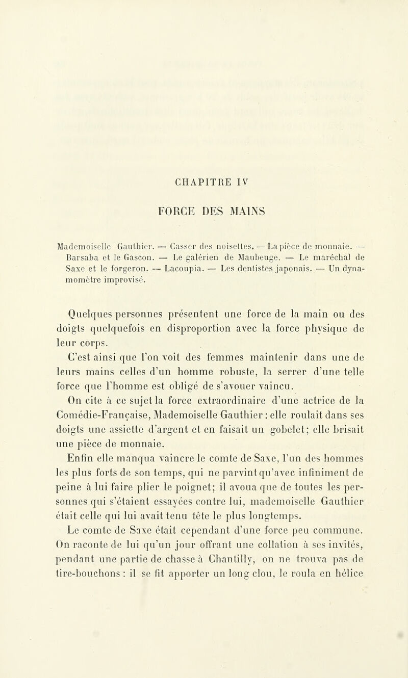 FORCE DES MA1JNS Mademoiselle Gauthier. — Casser des noisettes. — La pièce de monnaie. —■ Barsaba et le Gascon. — Le galérien de Maubeuge. — Le maréchal de Saxe et le forgeron. — Lacoupia. — Les dentistes japonais. — Un dyna- momètre improvisé. Quelques personnes présentent une force de la main ou des doigts quelquefois en disproportion avec la force physique de leur corps. C'est ainsi que l'on voit des femmes maintenir dans une de leurs mains celles d'un homme robuste, la serrer d'une telle force que l'homme est obligé de s'avouer vaincu. On cite à ce sujet la force extraordinaire d'une actrice de la Comédie-Française, Mademoiselle Gauthier : elle roulait dans ses doigts une assiette d'argent et en faisait un gobelet; elle brisait une pièce de monnaie. Enfin elle manqua vaincre le comte de Saxe, l'un des hommes les plus forts de son temps, qui ne parvint qu'avec infiniment de peine à lui faire plier le poignet; il avoua que de toutes les per- sonnes qui s'étaient essayées contre lui, mademoiselle Gauthier était celle qui lui avait tenu tête le plus longtemps. Le comte de Saxe était cependant d'une force peu commune. On raconte de lui qu'un jour offrant une collation à ses invités, pendant une partie de chasse à Chantilly, on ne trouva pas de tire-bouchons : il se fit apporter un long clou, le roula en hélice