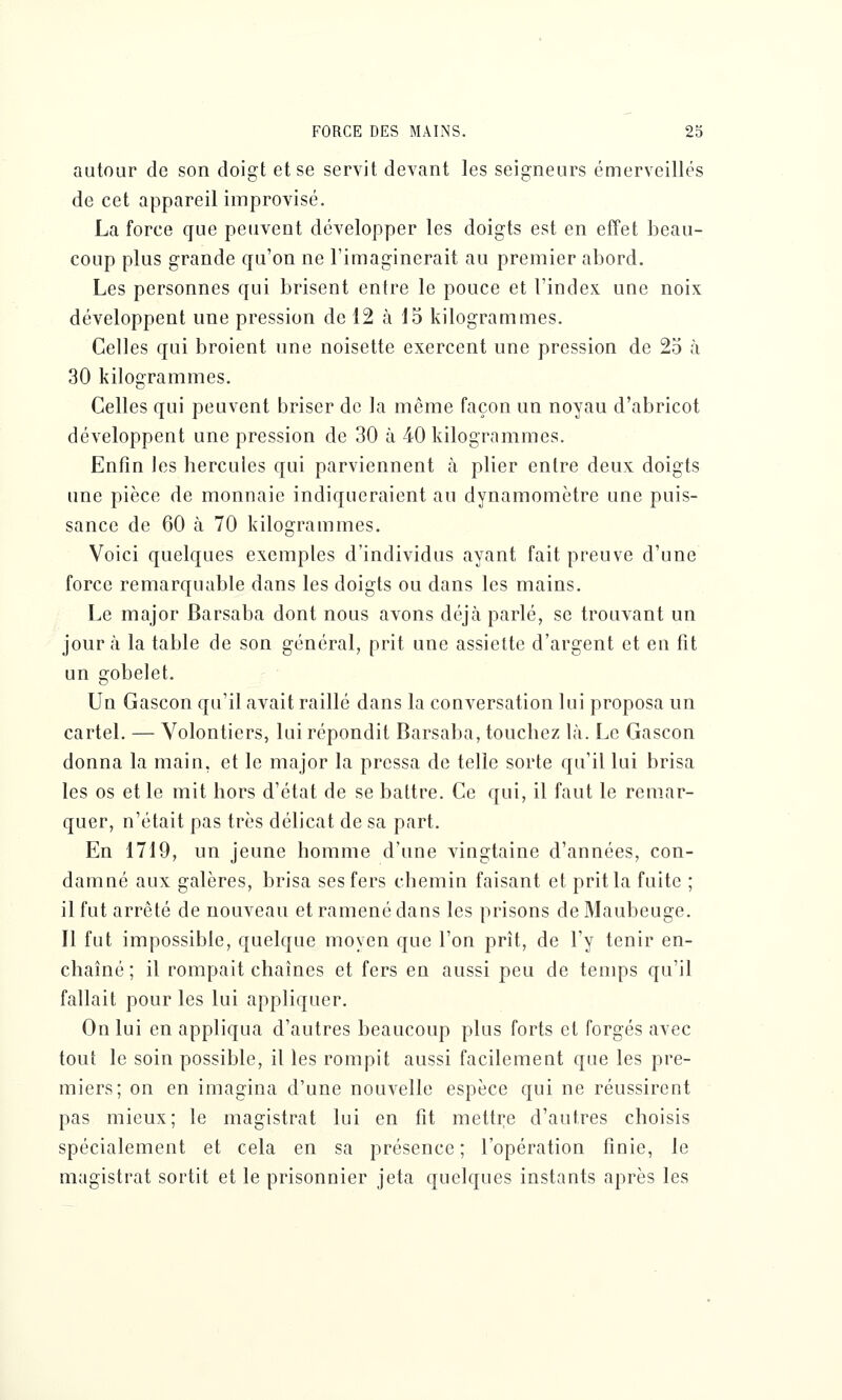 autour de son doigt et se servit devant les seigneurs émerveilles de cet appareil improvisé. La force que peuvent développer les doigts est en effet beau- coup plus grande qu'on ne l'imaginerait au premier abord. Les personnes qui brisent entre le pouce et l'index une noix développent une pression de 12 à 15 kilogrammes. Celles qui broient une noisette exercent une pression de 25 à 30 kilogrammes. Celles qui peuvent briser de la même façon un noyau d'abricot développent une pression de 30 à 40 kilogrammes. Enfin les hercules qui parviennent à plier entre deux doigts une pièce de monnaie indiqueraient au dynamomètre une puis- sance de 60 à 70 kilogrammes. Voici quelques exemples d'individus ayant fait preuve d'une force remarquable dans les doigts ou dans les mains. Le major Barsaba dont nous avons déjcà parlé, se trouvant un jour à la table de son général, prit une assiette d'argent et en fit un gobelet. Un Gascon qu'il avait raillé dans la conversation lui proposa un cartel. — Volontiers, lui répondit Barsaba, touchez là. Le Gascon donna la main, et le major la pressa de telle sorte qu'il lui brisa les os et le mit hors d'état de se battre. Ce qui, il faut le remar- quer, n'était pas très délicat de sa part. En 1719, un jeune homme d'une vingtaine d'années, con- damné aux galères, brisa ses fers chemin faisant et prit la fuite ; il fut arrêté de nouveau et ramené dans les prisons de Maubeuge. Il fut impossible, quelque moyen que l'on prît, de l'y tenir en- chaîné ; il rompait chaînes et fers en aussi peu de temps qu'il fallait pour les lui appliquer. On lui en appliqua d'autres beaucoup plus forts et forgés avec tout le soin possible, il les rompit aussi facilement que les pre- miers; on en imagina d'une nouvelle espèce qui ne réussirent pas mieux; le magistrat lui en fît mettre d'autres choisis spécialement et cela en sa présence ; l'opération finie, le magistrat sortit et le prisonnier jeta quelques instants après les