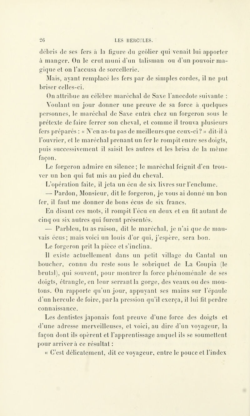 débris de ses fers à la figure du geôlier qui venait lui apporter à manger. On le crut muni d'un talisman ou d'un pouvoir ma- gique et on l'accusa de sorcellerie. Mais, ayant remplacé les fers par de simples cordes, il ne put briser celles-ci. On attribue au célèbre maréchal de Saxe l'anecdote suivante : Voulant un jour donner une preuve de sa force à. quelques personnes, le maréchal de Saxe entra chez un forgeron sous le prétexte de faire ferrer son cheval, et comme il trouva plusieurs fers préparés : « N'en as-tu pas de meilleurs que ceux-ci? » dit-il à l'ouvrier, et le maréchal prenant un fer le rompit entre ses doigts, puis successivement il saisit les autres et les brisa de la même façon. Le forgeron admire en silence; le maréchal feignit d'en trou- ver un bon qui fut mis au pied du cheval. L'opération faite, il jeta un écu de six livres sur l'enclume. — Pardon, Monsieur, dit le forgeron, je vous ai donné un bon fer, il faut me donner de bons écus de six francs. En disant ces mots, il rompit l'écu en deux et en fit autant de cinq ou six autres qui furent présentés. — Parbleu, tu as raison, dit le maréchal, je n'ai que de mau- vais écus; mais voici un louis d'or qui, j'espère, sera bon. Le forgeron prit la pièce et s'inclina. Il existe actuellement dans un petit village du Cantal un boucher, connu du reste sous le sobriquet de La Coupia (le brutal), qui souvent, pour montrer la force phénoménale de ses doigts, étrangle, en leur serrant la gorge, des veaux ou des mou- lons. On rapporte qu'un jour, appuyant ses mains sur l'épaule d'un hercule de foire, parla pression qu'il exerça, il lui fit perdre connaissance. Les dentistes japonais font preuve d'une force des doigts et d'une adresse merveilleuses, et voici, au dire d'un voyageur, la façon dont ils opèrent et l'apprentissage auquel ils se soumettent pour arrivera ce résultat : « C'est délicatement, dit ce voyageur, entre le pouce et l'index