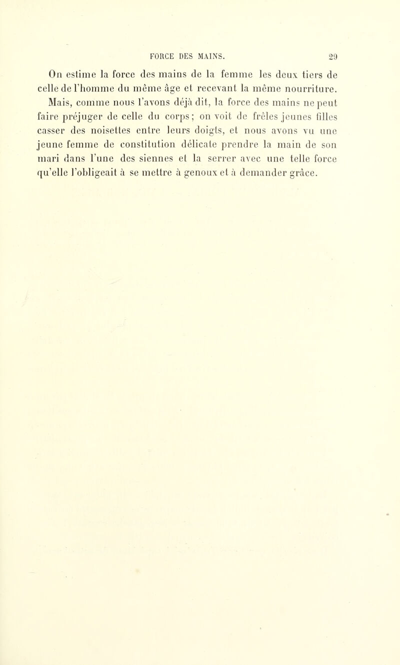 On estime la force des mains de la femme les deux tiers de celle de l'homme du même âge et recevant la même nourriture. Mais, comme nous l'avons déjà dit, la force des mains ne peut faire préjuger de celle du corps; on voit de frêles jeunes filles casser des noisettes entre leurs doigts, et nous avons vu une jeune femme de constitution délicate prendre la main de son mari dans l'une des siennes et la serrer avec une telle force qu'elle l'obligeait à se mettre à genoux et à demander grâce.