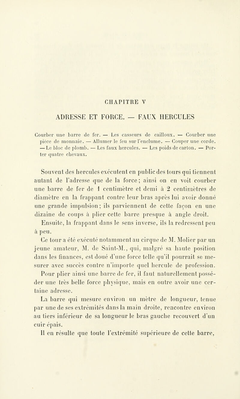 ADRESSE ET FORCE. — FAUX HERCULES Courber une barre de fer. — Les casseurs de cailloux. — Courber une pièce de monnaie. — Allumer le feu sur l'enclume. — Couper une corde. — Le bloc de plomb. — Les faux bercules. — Les poids de carton. — Por- ter quatre chevaux. Souvent des hercules exécutent en public des tours qui tiennent autant de l'adresse que de la force ; ainsi on en voit courber une barre de fer de 1 centimètre et demi à 2 centimètres de diamètre en la frappant contre leur bras après lui avoir donné une grande impulsion; ils parviennent de cette façon en une dizaine de coups à plier cette barre presque à angle droit. Ensuite, la frappant dans le sens inverse, ils la redressent peu à peu. Ce tour a été exécuté notamment au cirque de M. Molier par un jeune amateur, M. de Saint-M., qui, malgré sa haute position dans les finances, est doué d'une force telle qu'il pourrait se me- surer avec succès contre n'importe quel hercule de profession. Pour plier ainsi une barre de fer, il faut naturellement possé- der une très belle force physique, mais en outre avoir une cer- taine adresse. La barre qui mesure environ un mètre de longueur, tenue par une de ses extrémités dans la main droite, rencontre environ au tiers inférieur de sa longueur le bras gauche recouvert d'un cuir épais. Il en résulte que toute l'extrémité supérieure de cette barre,