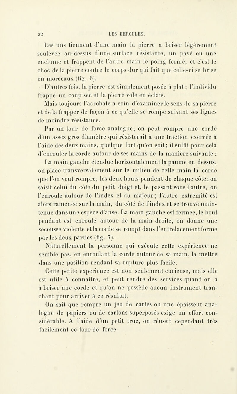 Les uns tiennent d'une main la pierre à briser légèrement soulevée au-dessus d'une surface résistante, un pavé ou une enclume et frappent de l'autre main le poing fermé, et c'est le choc delà pierre contre le corps dur qui fait que celle-ci se brise en morceaux (fig. 6). D'autres fois, la pierre est simplement posée à plat ; l'individu frappe un coup sec et la pierre vole en éclats. Mais toujours l'acrobate a soin d'examiner le sens de sa pierre et delà frapper de façon à ce qu'elle se rompe suivant ses lignes de moindre résistance. Par un tour de force analogue, on peut rompre une corde d'un assez gros diamètre qui résisterait à une traction exercée à l'aide des deux mains, quelque fort qu'on soit ; il suffit pour cela d'enrouler la corde autour de ses mains de la manière suivante : La main gauche étendue horizontalement Ja paume en dessus, on place transversalement sur le milieu de cette main la corde que l'on veut rompre, les deux bouts pendent de chaque côté ; on saisit celui du côté du petit doigt et, le passant sous l'autre, on l'enroule autour de l'index et du majeur; l'autre extrémité est alors ramenée sur la main, du côté de l'index et se trouve main- tenue dans une espèce d'anse. La main gauche est fermée, le bout pendant est enroulé autour de la main droite, on donne une secousse violente etla corde se rompt dans l'entrelacement formé par les deux parties (fig. 7). Naturellement la personne qui exécute cette expérience ne semble pas, en enroulant la corde autour de sa main, la mettre dans une position rendant sa rupture plus facile. Cette petite expérience est non seulement curieuse, mais elle est utile à connaître, et peut rendre des services quand on a à briser une corde et qu'on ne possède aucun instrument tran- chant pour arriver à ce résultat. On sait que rompre un jeu de cartes ou une épaisseur ana- logue de papiers ou de cartons superposés exige un effort con- sidérable. A Faide d'un petit truc, on réussit cependant très facilement ce tour de force.