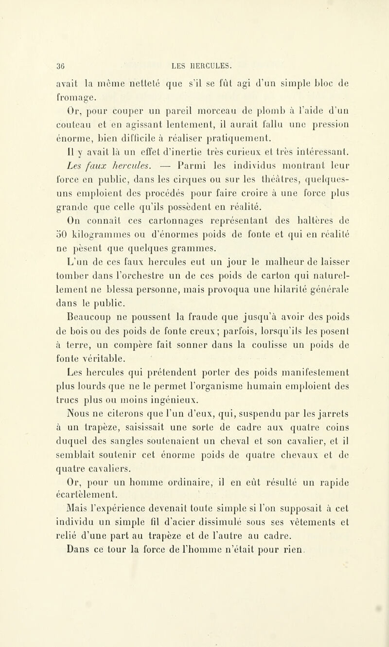 avait la môme netteté que s'il se fût agi d'un simple bloc de fromage. Or, pour couper un pareil morceau de plomb à l'aide d'un couteau et en agissant lentement, il aurait fallu une pression énorme, bien difficile à réaliser pratiquement. Il y avait là un effet d'inertie très curieux et très intéressant. Les faux hercules. — Parmi les individus montrant leur force en public, dans les cirques ou sur les théâtres, quelques- uns emploient des procédés pour faire croire à une force plus grande que celle qu'ils possèdent en réalité. On connaît ces cartonnages représentant des haltères de 50 kilogrammes ou d'énormes poids de fonte et qui en réalité ne pèsent que quelques grammes. L'un de ces faux hercules eut un jour le malheur de laisser tomber dans l'orchestre un de ces poids de carton qui naturel- lement ne blessa personne, mais provoqua une hilarité générale dans le public. Beaucoup ne poussent la fraude que jusqu'à avoir des poids de bois ou des poids de fonte creux; parfois, lorsqu'ils les posent à terre, un compère fait sonner dans la coulisse un poids de fonte véritable. Les hercules qui prétendent porter des poids manifestement plus lourds que ne le permet l'organisme humain emploient des trucs plus ou moins ingénieux. Nous ne citerons que l'un d'eux, qui, suspendu par les jarrets à un trapèze, saisissait une sorte de cadre aux quatre coins duquel des sangles soutenaient un cheval et son cavalier, et il semblait soutenir cet énorme poids de quatre chevaux et de quatre cavaliers. Or, pour un homme ordinaire, il en eût résulté un rapide écartèlement. Mais l'expérience devenait toute simple si l'on supposait à cet individu un simple fil d'acier dissimulé sous ses vêtements et relié d'une part au trapèze et de l'autre au cadre. Dans ce tour la force de l'homme n'était pour rien.