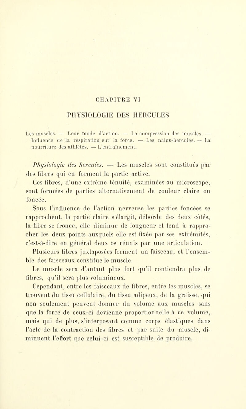 CHAPITRE VI PHYSIOLOGIE DES HERCULES Les muscles. — Leur mode d'action. — La compression des muscles. — Influence de la respiration sur la force. — Les nains-hei^cules. — La nourriture des athlètes. — L'entraînement. Physiologie des hercules. — Les muscles sont constitués par des fibres qui en forment la partie active. Ces fibres, d'une extrême ténuité, examinées au microscope, sont formées de parties alternativement de couleur claire ou foncée. Sous l'influence de l'action nerveuse les parties foncées se rapprochent, la partie claire s'élargit, déborde des deux côtés, la fibre se fronce, elle diminue de longueur et tend à rappro- cher les deux points auxquels elle est fixée par ses extrémités, c'est-à-dire en général deux os réunis par une articulation. Plusieurs fibres juxtaposées forment un faisceau, et l'ensem- ble des faisceaux constitue le muscle. Le muscle sera d'autant plus fort qu'il contiendra plus de fibres, qu'il sera plus volumineux. Cependant, entre les faisceaux de fibres, entre les muscles, se trouvent du tissu cellulaire, du tissu adipeux, de la graisse, qui non seulement peuvent donner du volume aux muscles sans que la force de ceux-ci devienne proportionnelle à ce volume, mais qui de plus, s'interposant comme corps élastiques dans l'acte de la contraction des fibres et par suite du muscle, di- minuent l'effort que celui-ci est susceptible de produire.