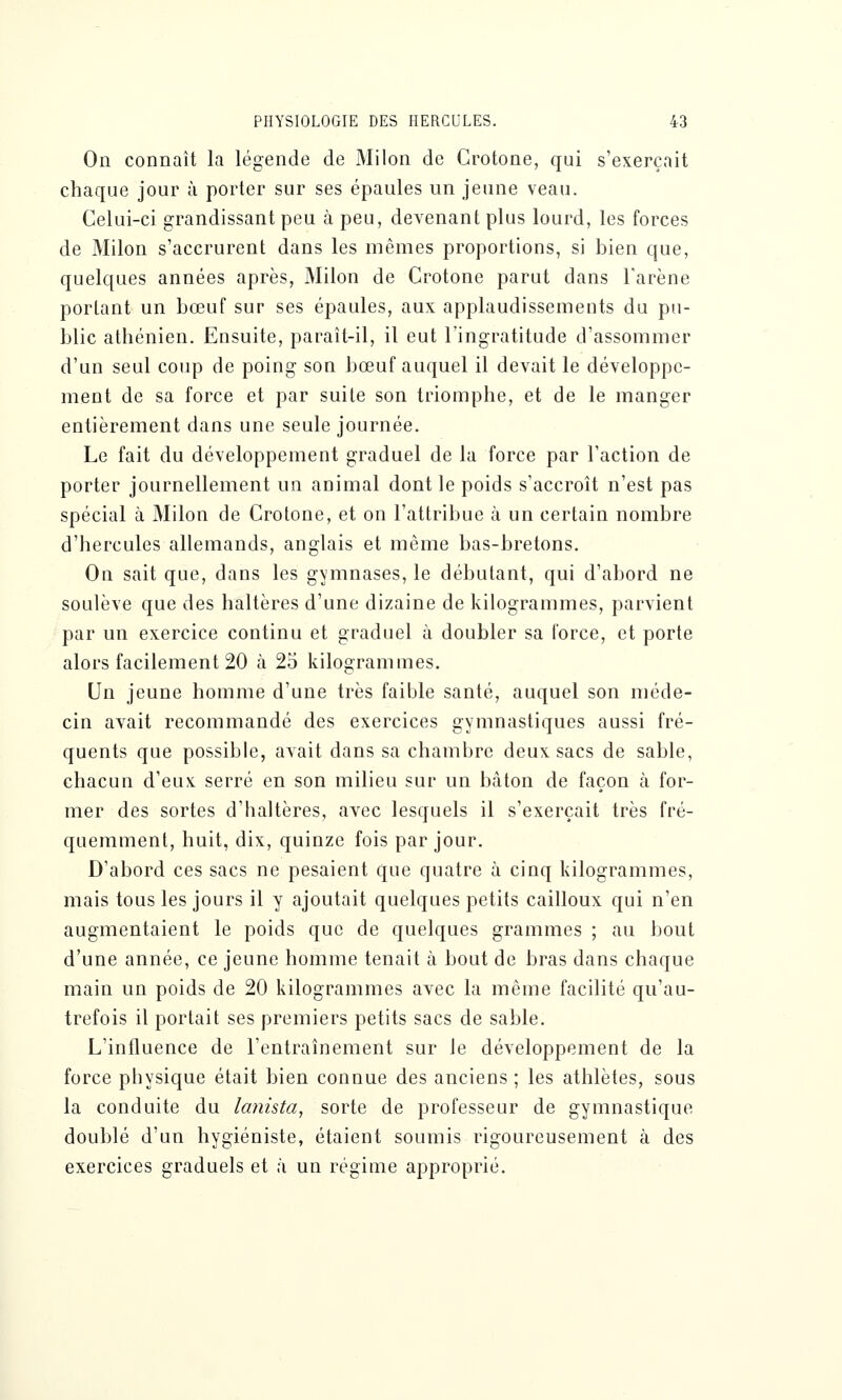 On connaît la légende de Milon de Crotone, qui s'exerçait chaque jour à porter sur ses épaules un jeune veau. Celui-ci grandissant peu à peu, devenant plus lourd, les forces de Milon s'accrurent dans les mêmes proportions, si bien que, quelques années après, Milon de Crotone parut dans l'arène portant un bœuf sur ses épaules, aux applaudissements du pu- blic athénien. Ensuite, paraît-il, il eut l'ingratitude d'assommer d'un seul coup de poing son bœuf auquel il devait le développe- ment de sa force et par suite son triomphe, et de le manger entièrement dans une seule journée. Le fait du développement graduel de la force par l'action de porter journellement un animal dont le poids s'accroît n'est pas spécial à Milon de Crotone, et on l'attribue à un certain nombre d'hercules allemands, anglais et même bas-bretons. On sait que, dans les gymnases, le débutant, qui d'abord ne soulève que des haltères d'une dizaine de kilogrammes, parvient par un exercice continu et graduel à doubler sa force, et porte alors facilement 20 à 25 kilogrammes. Un jeune homme d'une très faible santé, auquel son méde- cin avait recommandé des exercices gymnastiques aussi fré- quents que possible, avait dans sa chambre deux sacs de sable, chacun d'eux serré en son milieu sur un btàton de façon à for- mer des sortes d'haltères, avec lesquels il s'exerçait très fré- quemment, huit, dix, quinze fois par jour. D'abord ces sacs ne pesaient que quatre à cinq kilogrammes, mais tous les jours il y ajoutait quelques petits cailloux qui n'en augmentaient le poids que de quelques grammes ; au bout d'une année, ce jeune homme tenait à bout de bras dans chaque main un poids de 20 kilogrammes avec la même facilité qu'au- trefois il portait ses premiers petits sacs de sable. L'influence de l'entraînement sur le développement de la force physique était bien connue des anciens ; les athlètes, sous la conduite du lanista, sorte de professeur de gymnastique doublé d'un hygiéniste, étaient soumis rigoureusement à des exercices graduels et à un régime approprié.