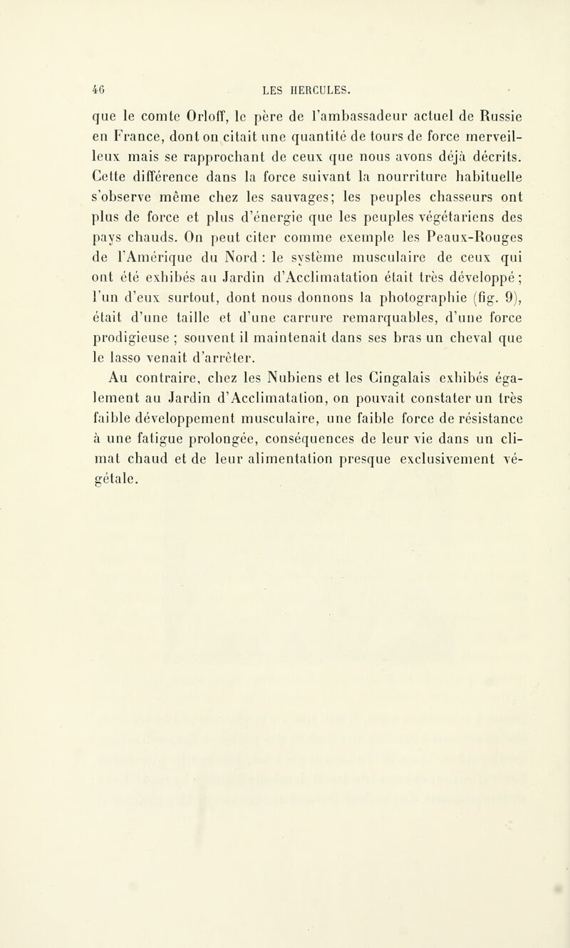 que le comte Orloff, le père de l'ambassadeur actuel de Russie en France, dont on citait une quantité de tours de force merveil- leux mais se rapprochant de ceux que nous avons déjà décrits. Cette différence dans la force suivant la nourriture habituelle s'observe même chez les sauvages; les peuples chasseurs ont plus de force et plus d'énergie que les peuples végétariens des pays chauds. On peut citer comme exemple les Peaux-Rouges de l'Amérique du Nord : le système musculaire de ceux qui ont été exhibés au Jardin d'Acclimatation était très développé; l'un d'eux surtout, dont nous donnons la photographie (fig. 9), était d'une taille et d'une carrure remarquables, d'uue force prodigieuse ; souvent il maintenait dans ses bras un cheval que le lasso venait d'arrêter. Au contraire, chez les Nubiens et les Cingalais exhibés éga- lement au Jardin d'Acclimatation, on pouvait constater un très faible développement musculaire, une faible force de résistance à une fatigue prolongée, conséquences de leur vie dans un cli- mat chaud et de leur alimentation presque exclusivement vé- gétale.