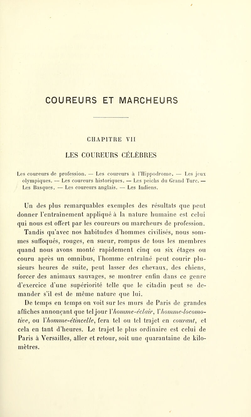 COUREURS ET MARCHEURS CHAPITRE VII LES COUREURS CÉLÈBRES Les coureurs de profession. — Les coureurs à l'Hippodrome. — Les jeux olympiques. — Les coureurs historiques. — Les peichs du Grand Turc. — Les Basques. — Les coureurs anglais. — Les Indiens. Un des plus remarquables exemples des résultats que peut donner l'entraînement appliqué à la nature humaine est celui qui nous est offert par les coureurs ou marcheurs de profession. Tandis qu'avec nos habitudes d'hommes civilisés, nous som- mes suffoqués, rouges, en sueur, rompus de tous les membres quand nous avons monté rapidement cinq ou six étages ou couru après un omnibus, l'homme entraîné peut courir plu- sieurs heures de suite, peut lasser des chevaux, des chiens, forcer des animaux sauvages, se montrer enfin dans ce genre d'exercice d'une supériorité telle que le citadin peut se de- mander s'il est de même nature que lui. De temps en temps on voit sur les murs de Paris de grandes affiches annonçant que tel jour Y homme-éclair, Y homme-locomo- tive, ou X homme-étincelle, fera tel ou tel trajet en courant, et cela en tant d'heures. Le trajet le plus ordinaire est celui de Paris à Versailles, aller et retour, soit une quarantaine de kilo- mètres.