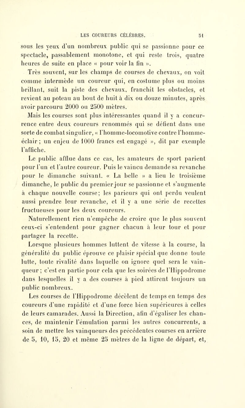 sous les yeux d'un nombreux public qui se passionne pour ce spectacle, passablement monotone, et qui reste trois, quatre heures de suite en place « pour voir la fin ». Très souvent, sur les champs de courses de chevaux, on voit comme intermède un coureur qui, en costume plus ou moins brillant, suit la piste des chevaux, franchit les obstacles, et revient au poteau au bout de huit à dix ou douze minutes, après avoir parcouru 2000 ou 2500 mètres. Mais les courses sont plus intéressantes quand il y a concur- rence entre deux coureurs renommés qui se défient dans une sorte de combat singulier, « l'homme-locomotive contre l'homme- éclair ; un enjeu de 1000 francs est engagé », dit par exemple l'affiche. Le public afflue dans ce cas, les amateurs de sport parient pour l'un et l'autre coureur. Puis le vaincu demande sa revanche pour le dimanche suivant. « La belle » a lieu le troisième dimanche, le public du premier jour se passionne et s'augmente à chaque nouvelle course; les parieurs qui ont perdu veulent aussi prendre leur revanche, et il y a une série de recettes fructueuses pour les deux coureurs. Naturellement rien n'empêche de croire que le plus souvent ceux-ci s'entendent pour gagner chacun à leur tour et pour partager la recette. Lorsque plusieurs hommes luttent de vitesse à la course, la généralité du public éprouve ce plaisir spécial que donne toute lutte, toute rivalité dans laquelle on ignore quel sera le vain- queur ; c'est en partie pour cela que les soirées de l'Hippodrome dans lesquelles il y a des courses à pied attirent toujours un public nombreux. Les courses de l'Hippodrome décèlent de temps en temps des coureurs d'une rapidité et d'une force bien supérieures à celles de leurs camarades. Aussi la Direction, afin d'égaliser les chan- ces, de maintenir l'émulation parmi les autres concurrents, a soin de mettre les vainqueurs des précédentes courses en arrière de 5, 10, 15, 20 et même 25 mètres de la ligne de départ, et,