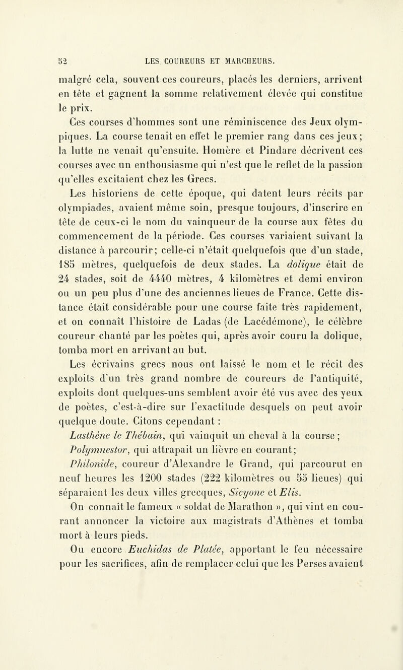 malgré cela, souvent ces coureurs, placés les derniers, arrivent en tête et gagnent la somme relativement élevée qui constitue le prix. Ces courses d'hommes sont une réminiscence des Jeux olym- piques. La course tenait en effet le premier rang dans ces jeux; la lutte ne venait qu'ensuite. Homère et Pindare décrivent ces courses avec un enthousiasme qui n'est que le reflet de la passion qu'elles excitaient chez les Grecs. Les historiens de cette époque, qui datent leurs récits par olympiades, avaient même soin, presque toujours, d'inscrire en tête de ceux-ci le nom du vainqueur de la course aux fêtes du commencement de la période. Ces courses variaient suivant la distance à parcourir; celle-ci n'était quelquefois que d'un stade, 185 mètres, quelquefois de deux stades. La dolique était de 24 stades, soit de 4440 mètres, 4 kilomètres et demi environ ou un peu plus d'une des anciennes lieues de France. Cette dis- tance était considérable pour une course faite très rapidement, et on connaît l'histoire de Ladas (de Lacédémone), le célèbre coureur chanté par les poètes qui, après avoir couru la dolique, tomba mort en arrivant au but. Les écrivains grecs nous ont laissé le nom et le récit des exploits d'un très grand nombre de coureurs de l'antiquité, exploits dont quelques-uns semblent avoir été vus avec des yeux de poètes, c'est-à-dire sur l'exactitude desquels on peut avoir quelque doute. Citons cependant : Lasthène le Thébain, qui vainquit un cheval à la course ; Polymnestor, qui attrapait un lièvre en courant; Philonide, coureur d'Alexandre le Grand, qui parcourut en neuf heures les 1200 stades (222 kilomètres ou 55 lieues) qui séparaient les deux villes grecques, Sicyone et Elis. On connaît le fameux « soldat de Marathon », qui vint en cou- rant annoncer la victoire aux magistrats d'Athènes et tomba mort à leurs pieds. Ou encore Eachidas de Platée, apportant le feu nécessaire pour les sacrifices, afin de remplacer celui que les Perses avaient