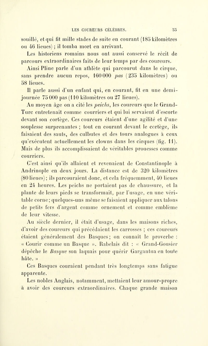 souillé, et qui fit mille stades de suite en courant (185 kilomètres ou 46 lieues) ; il tomba mort en arrivant. Les historiens romains nous ont aussi conservé le récit de parcours extraordinaires faits de leur temps par des coureurs. Ainsi Pline parle d'un athlète qui parcourut dans le cirque, sans prendre aucun repos, 160 000 pas (235 kilomètres) ou 58 lieues. Il parle aussi d'un enfant qui, en courant, fit en une demi- journée 75 000 pas (MO kilomètres ou 27 lieues). Au moyen âge on a cité les peichs, les coureurs que le Grand- Turc entretenait comme courriers et qui lui servaient d'escorte devant son cortège. Ces coureurs étaient d'une agilité et d'une souplesse surprenantes ; tout en courant devant le cortège, ils faisaient des sauts, des culbutes et des tours analogues à ceux qu'exécutent actuellement les clowns dans les cirques (fig. 11). Mais de plus ils accomplissaient de véritables prouesses comme courriers. C'est ainsi qu'ils allaient et revenaient de Constantinople à Andrinople en deux jours. La distance est de 320 kilomètres (80 lieues); ils parcouraient donc, et cela fréquemment, 40 lieues en 24 heures. Les peichs ne portaient pas de chaussure, et la plante de leurs pieds se transformait, par l'usage, en une véri- table corne ; quelques-uns même se faisaient appliquer aux talons de petits fers d'argent comme ornement et comme emblème de leur vitesse. Au siècle dernier, il était d'usage, dans les maisons riches, d'avoir des coureurs qui précédaient les carrosses ; ces coureurs étaient généralement des Basques ; on connaît le proverbe : « Courir comme un Basque ». Babelais dit : « Grand-Gousier dépêche le Basque son laquais pour quérir Gargantua en toute hâte. » Ces Basques couraient pendant très longtemps sans fatigue apparente. Les nobles Anglais, notamment, mettaient leur amour-propre à avoir des coureurs extraordinaires. Chaque grande maison