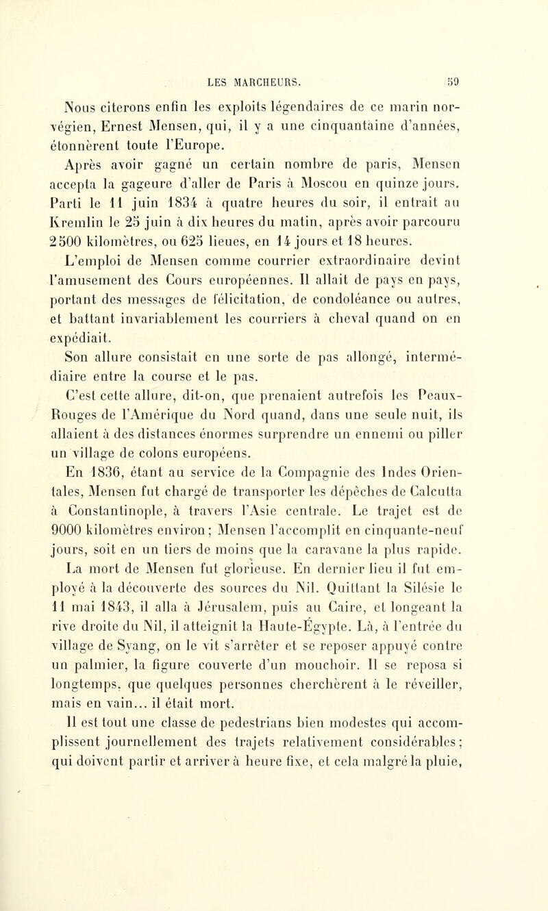 Nous citerons enfin les exploits légendaires de ce marin nor- végien, Ernest Mensen, qui, il y a une cinquantaine d'années, étonnèrent toute l'Europe. Après avoir gagné un certain nombre de paris, Mensen accepta la gageure d'aller de Paris à Moscou en quinze jours. Parti le 11 juin 1834 à quatre heures du soir, il entrait au Kremlin le 25 juin à dix heures du matin, après avoir parcouru 2500 kilomètres, ou 625 lieues, en 14 jours et 18 heures. L'emploi de Mensen comme courrier extraordinaire devint l'amusement des Cours européennes. Il allait de pays en pays, portant des messages de félicitation, de condoléance ou autres, et battant invariablement les courriers à cheval quand on en expédiait. Son allure consistait en une sorte de pas allongé, intermé- diaire entre la course et le pas. C'est cette allure, dit-on, que prenaient autrefois les Peaux- Rouges de l'Amérique du Nord quand, dans une seule nuit, ils allaient à des distances énormes surprendre un ennemi ou piller un village de colons européens. En 1836, étant au service de la Compagnie des Indes Orien- tales, Mensen fut chargé de transporter les dépèches de Calcutta à Constantinople, à travers l'Asie centrale. Le trajet est de 9000 kilomètres environ; Mensen l'accomplit en cinquante-neuf jours, soit en un tiers de moins que la caravane la plus rapide. La mort de Mensen fut glorieuse. En dernier lieu il fut em- ployé à la découverte des sources du Nil. Quittant la Silésie le 11 mai 1843, il alla à Jérusalem, puis au Caire, et longeant la rive droite du Nil, il atteignit la Haute-Egypte. Là, à l'entrée du village de Syang, on le vit s'arrêter et se reposer appuyé contre un palmier, la figure couverte d'un mouchoir. 11 se reposa si longtemps, que quelques personnes cherchèrent à le réveiller, mais en vain... il était mort. 11 est tout une classe de pedestrians bien modestes qui accom- plissent journellement des trajets relativement considérables; qui doivent partir et arrivera heure fixe, et cela malgré la pluie,