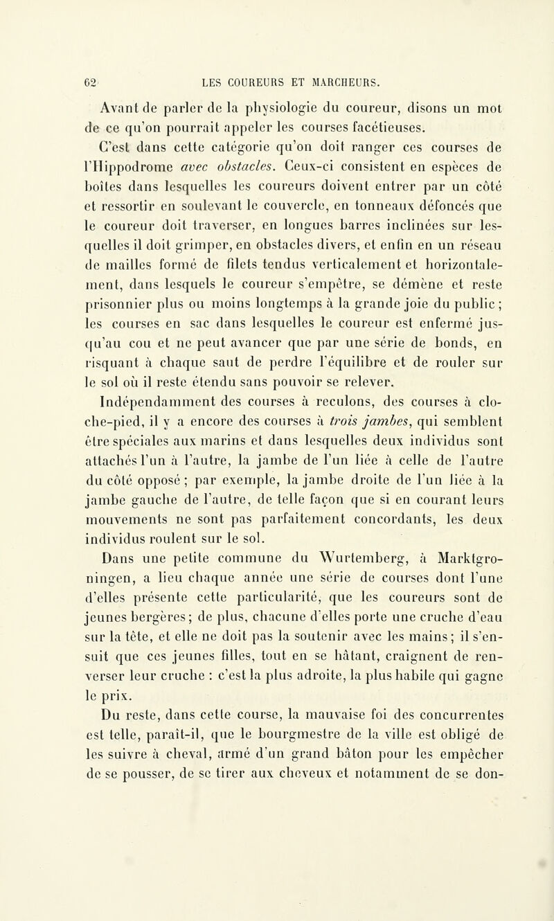 Avant de parler de la physiologie du coureur, disons un mot de ce qu'on pourrait appeler les courses facétieuses. C'est dans cette catégorie qu'on doit ranger ces courses de l'Hippodrome avec obstacles. Ceux-ci consistent en espèces de boîtes dans lesquelles les coureurs doivent entrer par un côté et ressortir en soulevant le couvercle, en tonneaux défoncés que le coureur doit traverser, en longues barres inclinées sur les- quelles il doit grimper, en obstacles divers, et enfin en un réseau de mailles formé de filets tendus verticalement et horizontale- ment, dans lesquels le coureur s'empêtre, se démène et reste prisonnier plus ou moins longtemps à la grande joie du public ; les courses en sac dans lesquelles le coureur est enfermé jus- qu'au cou et ne peut avancer que par une série de bonds, en risquant à chaque saut de perdre l'équilibre et de rouler sur le sol où il reste étendu sans pouvoir se relever. Indépendamment des courses à reculons, des courses à clo- che-pied, il y a encore des courses à trois jambes, qui semblent être spéciales aux marins et dans lesquelles deux individus sont attachés l'un à l'autre, la jambe de l'un liée à celle de l'autre du côté opposé; par exemple, la jambe droite de l'un liée à la jambe gauche de l'autre, de telle façon que si en courant leurs mouvements ne sont pas parfaitement concordants, les deux individus roulent sur le sol. Dans une petite commune du Wurtemberg, à Marktgro- ningen, a lieu chaque année une série de courses dont l'une d'elles présente cette particularité, que les coureurs sont de jeunes bergères; de plus, chacune d'elles porte une cruche d'eau sur la tête, et elle ne doit pas la soutenir avec les mains ; il s'en- suit que ces jeunes filles, tout en se hâtant, craignent de ren- verser leur cruche : c'est la plus adroite, la plus habile qui gagne le prix. Du reste, dans cette course, la mauvaise foi des concurrentes est telle, paraît-il, que le bourgmestre de la ville est obligé de les suivre à cheval, armé d'un grand bâton pour les empêcher de se pousser, de se tirer aux cheveux et notamment de se don-