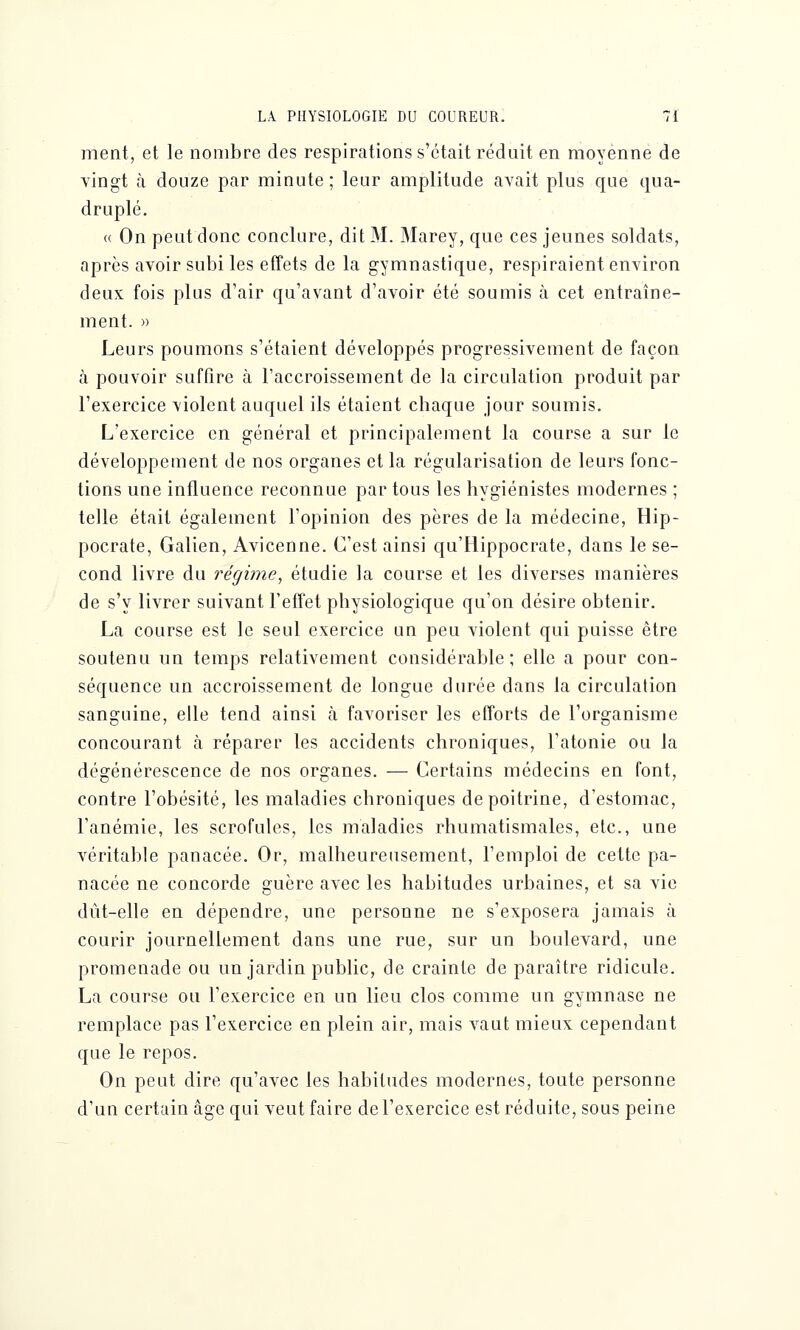 ment, et le nombre des respirations s'était réduit en moyenne de vingt à douze par minute; leur amplitude avait plus que qua- druplé. « On peut donc conclure, dit M. Marey, que ces jeunes soldats, après avoir subi les effets de la gymnastique, respiraient environ deux fois plus d'air qu'avant d'avoir été soumis à cet entraîne- ment. » Leurs poumons s'étaient développés progressivement de façon à pouvoir suffire à l'accroissement de la circulation produit par l'exercice violent auquel ils étaient chaque jour soumis. L'exercice en général et principalement la course a sur le développement de nos organes et la régularisation de leurs fonc- tions une influence reconnue par tous les hygiénistes modernes ; telle était également l'opinion des pères de la médecine, Hip- pocrate, Galien, Avicenne. C'est ainsi qu'Hippocrate, dans le se- cond livre du régime, étudie la course et les diverses manières de s'y livrer suivant l'effet physiologique qu'on désire obtenir. La course est le seul exercice un peu violent qui puisse être soutenu un temps relativement considérable; elle a pour con- séquence un accroissement de longue durée dans la circulation sanguine, elle tend ainsi à favoriser les efforts de l'organisme concourant à réparer les accidents chroniques, l'atonie ou la dégénérescence de nos organes. — Certains médecins en font, contre l'obésité, les maladies chroniques de poitrine, d'estomac, l'anémie, les scrofules, les maladies rhumatismales, etc., une véritable panacée. Or, malheureusement, l'emploi de cette pa- nacée ne concorde guère avec les habitudes urbaines, et sa vie dût-elle en dépendre, une personne ne s'exposera jamais à courir journellement dans une rue, sur un boulevard, une promenade ou un jardin public, de crainte de paraître ridicule. La course ou l'exercice en un lieu clos comme un gymnase ne remplace pas l'exercice en plein air, mais vaut mieux cependant que le repos. On peut dire qu'avec les habitudes modernes, toute personne d'un certain âge qui veut faire de l'exercice est réduite, sous peine