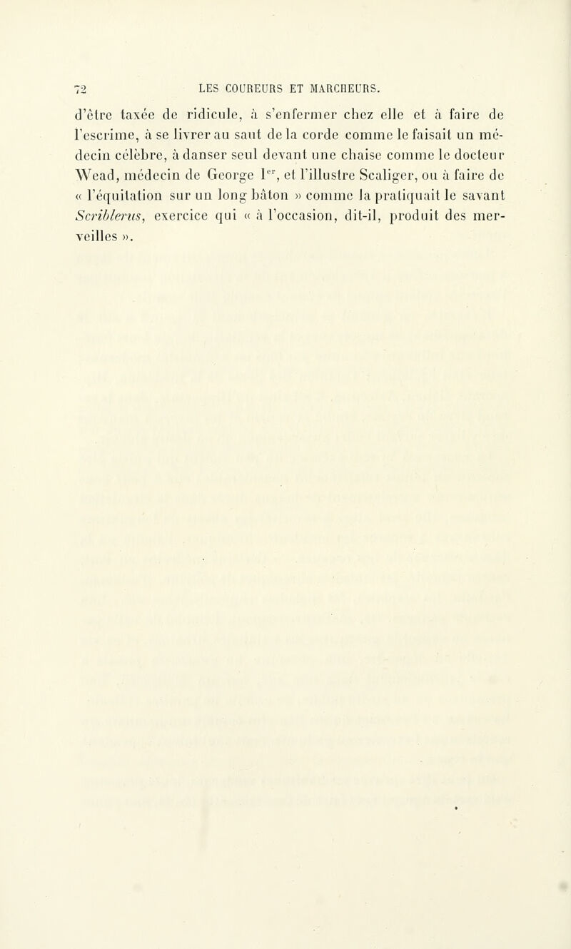 d'être taxée de ridicule, à s'enfermer chez elle et à faire de l'escrime, à se livrer au saut de la corde comme le faisait un mé- decin célèbre, à danser seul devant une chaise comme le docteur Wead, médecin de George 1er, et l'illustre Scaliger, ou à faire de <( l'équitation sur un long bâton » comme Ja pratiquait le savant Scribterus, exercice qui « à l'occasion, dit-il, produit des mer- veilles ».