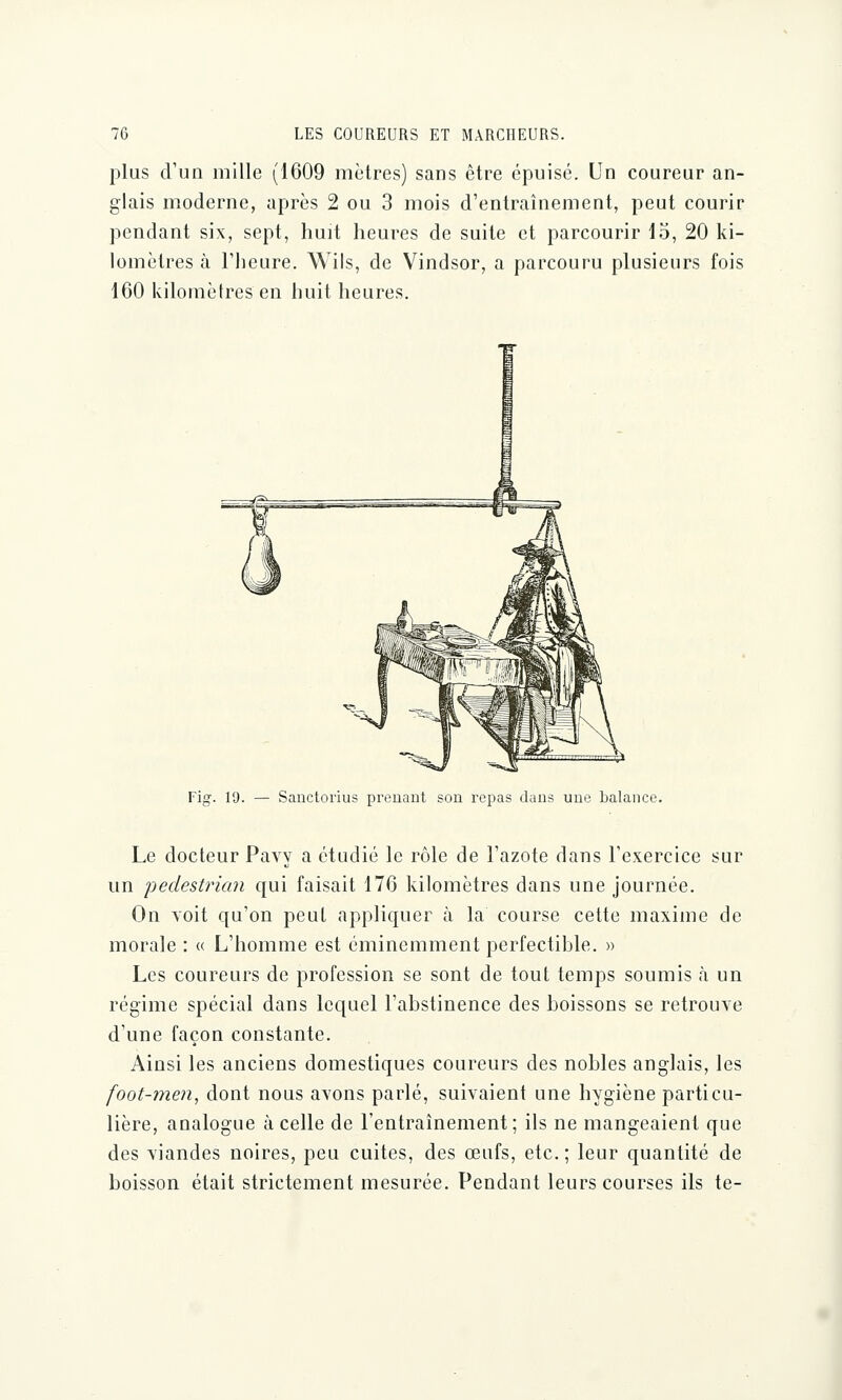 plus d'un mille (1609 mètres) sans être épuisé. Un coureur an- glais moderne, après 2 ou 3 mois d'entraînement, peut courir pendant six, sept, huit heures de suite et parcourir 15, 20 ki- lomètres à l'heure. Wils, de Vindsor, a parcouru plusieurs fois 160 kilomètres en huit heures. Fig. 19. — Sanctorius prenant son repas dans une balance. Le docteur Pavy a étudié le rôle de l'azote dans l'exercice sur un pedestrian qui faisait 176 kilomètres dans une journée. On voit qu'on peut appliquer à la course cette maxime de morale : « L'homme est éminemment perfectible. » Les coureurs de profession se sont de tout temps soumis à un régime spécial dans lequel l'abstinence des boissons se retrouve d'une façon constante. Ainsi les anciens domestiques coureurs des nobles anglais, les foot-men, dont nous avons parlé, suivaient une hygiène particu- lière, analogue à celle de l'entraînement; ils ne mangeaient que des viandes noires, peu cuites, des œufs, etc. ; leur quantité de boisson était strictement mesurée. Pendant leurs courses ils te-