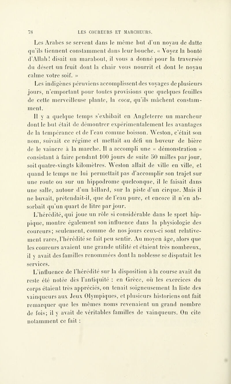 Les Arabes se servent dans le même but d'un noyau de datte qu'ils tiennent constamment dans leur bouche. « Voyez la bonté d'Allah! disait un marabout, il vous a donné pour la traversée du désert un fruit dont la chair vous nourrit et dont le noyau calme votre soif. » Les indigènes péruviens accomplissent des voyages de plusieurs jours, n'emportant pour toutes provisions que quelques feuilles de cette merveilleuse plante, la coca, qu'ils mâchent constam- ment. 11 y a quelque temps s'exhibait en Angleterre un marcheur dont le but était de démontrer expérimentalement les avantages de la tempérance et de l'eau comme boisson. Weston, c'était son nom, suivait ce régime et mettait au défi un buveur de bière de le vaincre à la marche. Il a accompli une « démonstration » consistant à faire pendant 100 jours de suite 50 milles par jour, soit quatre-vingts kilomètres. Weston allait de \ille en ville, et quand le temps ne lui permettait pas d'accomplir son trajet sur une roule ou sur un hippodrome quelconque, il le faisait dans une salle, autour d'un billard, sur la piste d'un cirque. Mais il ne buvait, prétendait-il, que de l'eau pure, et encore il n'en ab- sorbait qu'un quart de litre par jour. L'hérédité, qui joue un rôle si considérable dans le sport hip- pique, montre également son influence dans la physiologie des coureurs; seulement, comme de nos jours ceux-ci sont relative- ment rares, l'hérédité se fait peu sentir. Au moyen âge, alors que les coureurs avaient une grande utilité et étaient très nombreux, il y avait des familles renommées dont la noblesse se disputait les services. L'influence de l'hérédité sur la disposition à la course avait du reste été notée dès l'antiquité : en Grèce, où les exercices du corps étaient très appréciés, on tenait soigneusement la liste des vainqueurs aux Jeux Olympiques, et plusieurs historiens ont fait remarquer que les mêmes noms revenaient un grand nombre de fois; il y avait de véritables familles de vainqueurs. On cite notamment ce fait :