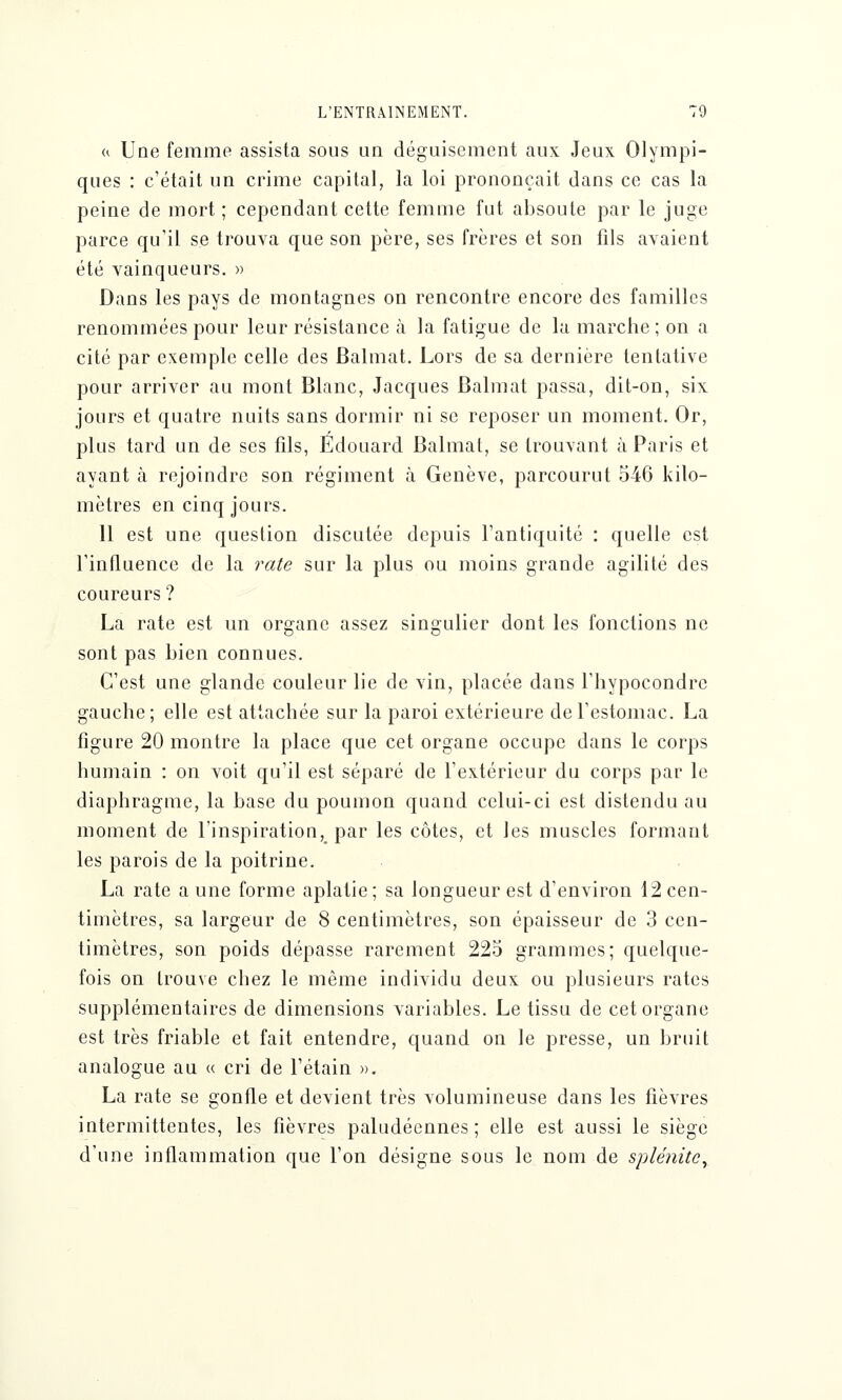« Une femme assista sous un déguisement aux Jeux Olympi- ques : c'était un crime capital, la loi prononçait dans ce cas la peine de mort ; cependant cette femme fut absoute par le juge parce qu'il se trouva que son père, ses frères et son fils avaient été vainqueurs. » Dans les pays de montagnes on rencontre encore des familles renommées pour leur résistance à la fatigue de la marche ; on a cite par exemple celle des Balmat. Lors de sa dernière tentative pour arriver au mont Blanc, Jacques Balmat passa, dit-on, six jours et quatre nuits sans dormir ni se reposer un moment. Or, plus tard un de ses fils, Edouard Balmat, se trouvant à Paris et ayant h rejoindre son régiment à Genève, parcourut 546 kilo- mètres en cinq jours. 11 est une question discutée depuis l'antiquité : quelle est l'influence de la rate sur la plus ou moins grande agilité des coureurs ? La rate est un organe assez singulier dont les fonctions ne sont pas bien connues. C'est une glande couleur lie de vin, placée dans l'hypocondrc gauche; elle est attachée sur la paroi extérieure de l'estomac. La figure 20 montre la place que cet organe occupe dans le corps humain : on voit qu'il est séparé de l'extérieur du corps par le diaphragme, la base du poumon quand celui-ci est distendu au moment de l'inspiration, par les côtes, et les muscles formant les parois de la poitrine. La rate a une forme aplatie; sa longueur est d'environ 12cen- timètres, sa largeur de 8 centimètres, son épaisseur de 3 cen- timètres, son poids dépasse rarement 225 grammes; quelque- fois on trouve chez le même individu deux ou plusieurs rates supplémentaires de dimensions variables. Le tissu de cet organe est très friable et fait entendre, quand on le presse, un bruit analogue au « cri de l'étain ». La rate se gonfle et devient très volumineuse dans les fièvres intermittentes, les fièvres paludéennes; elle est aussi le siège d'une inflammation que l'on désigne sous le nom de splénite,