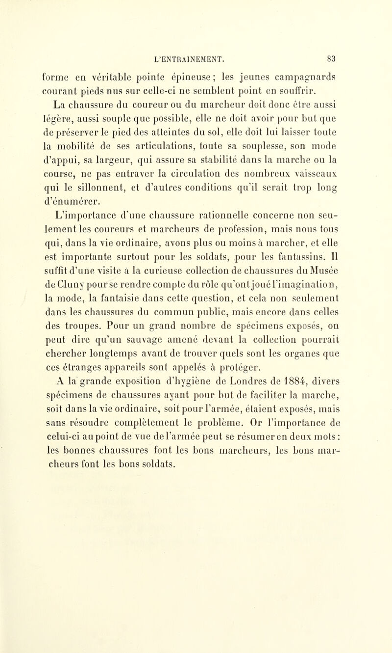 forme en véritable pointe épineuse ; les jeunes campagnards courant pieds nus sur celle-ci ne semblent point en souffrir. La chaussure du coureur ou du marcheur doit donc être aussi légère, aussi souple que possible, elle ne doit avoir pour but que de préserver le pied des atteintes du sol, elle doit lui laisser toute la mobilité de ses articulations, toute sa souplesse, son mode d'appui, sa largeur, qui assure sa stabilité dans la marche ou la course, ne pas entraver la circulation des nombreux vaisseaux qui le sillonnent, et d'autres conditions qu'il serait trop long d'énumérer. L'importance d'une chaussure rationnelle concerne non seu- lement les coureurs et marcheurs de profession, mais nous tous qui, dans la vie ordinaire, avons plus ou moins à marcher, et elle est importante surtout pour les soldats, pour les fantassins. 11 suffît d'une visite à la curieuse collection de chaussures du Musée deCluny pour se rendre compte du rôle qu'ont joué l'imagination, la mode, la fantaisie dans cette question, et cela non seulement dans les chaussures du commun public, mais encore dans celles des troupes. Pour un grand nombre de spécimens exposés, on peut dire qu'un sauvage amené devant la collection pourrait chercher longtemps avant de trouver quels sont les organes que ces étranges appareils sont appelés à protéger. A la grande exposition d'hygiène de Londres de 1884, divers spécimens de chaussures ayant pour but de faciliter la marche, soit dans la vie ordinaire, soit pour l'armée, étaient exposés, mais sans résoudre complètement le problème. Or l'importance de celui-ci au point de vue de l'armée peut se résumer en deux mots : les bonnes chaussures font les bons marcheurs, les bons mar- cheurs font les bons soldats.