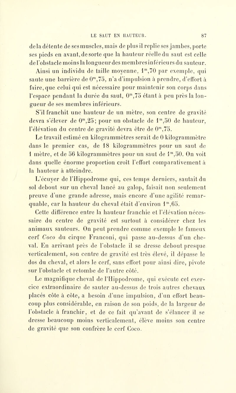 delà détente de ses muscles, mais de plus il replie ses jambes, porte ses pieds en avant, de sorte que la hauteur réelle du saut est celle de l'obstacle moins la longueur des membresinférieurs du sauteur. Ainsi un individu de taille moyenne, lm,70 par exemple, qui saute une barrière de 0m,75, n'a d'impulsion à prendre, d'effort à faire, que celui qui est nécessaire pour maintenir son corps dans l'espace pendant la durée du saut, 0m,75 étant à peu près la lon- gueur de ses membres inférieurs. S'il franchit une hauteur de un mètre, son centre de gravité devra s'élever de 0m,25; pour un obstacle de lm,50 de hauteur, l'élévation du centre de gravité devra être de 0m,75. Le travail estimé en kilogrammètres serait de 0 kilogrammètrc dans le premier cas, de 18 kilogrammètres pour un saut de 1 mètre, et de 56 kilogrammètres pour un saut de lm,50. On voit dans quelle énorme proportion croît l'effort comparativement à la hauteur à atteindre. L'écuyer de l'Hippodrome qui, ces temps derniers, sautait du sol debout sur un cheval lancé au galop, faisait non seulement preuve d'une grande adresse, mais encore d'une agilité remar- quable, car la hauteur du cheval était d'environ lm,65. Cette différence entre la hauteur franchie et l'élévation néces- saire du centre de gravité est surtout à considérer chez les animaux sauteurs. On peut prendre comme exemple le fameux cerf Coco du cirque Franconi, qui passe au-dessus d'un che- val. En arrivant près de l'obstacle il se dresse debout presque verticalement, son centre de gravité est très élevé, il dépasse le dos du cheval, et alors le cerf, sans effort pour ainsi dire, pivote sur l'obstacle et retombe de l'autre côté. Le magnifique cheval de l'Hippodrome, qui exécute cet exer- cice extraordinaire de sauter au-dessus de trois autres chevaux placés côte à côte, a besoin d'une impulsion, d'un effort beau- coup plus considérable, en raison de son poids, de la largeur de l'obstacle à franchir, et de ce fait qu'avant de s'élancer il se dresse beaucoup moins verticalement, élève moins son centre de gravité que son confrère le cerf Coco.