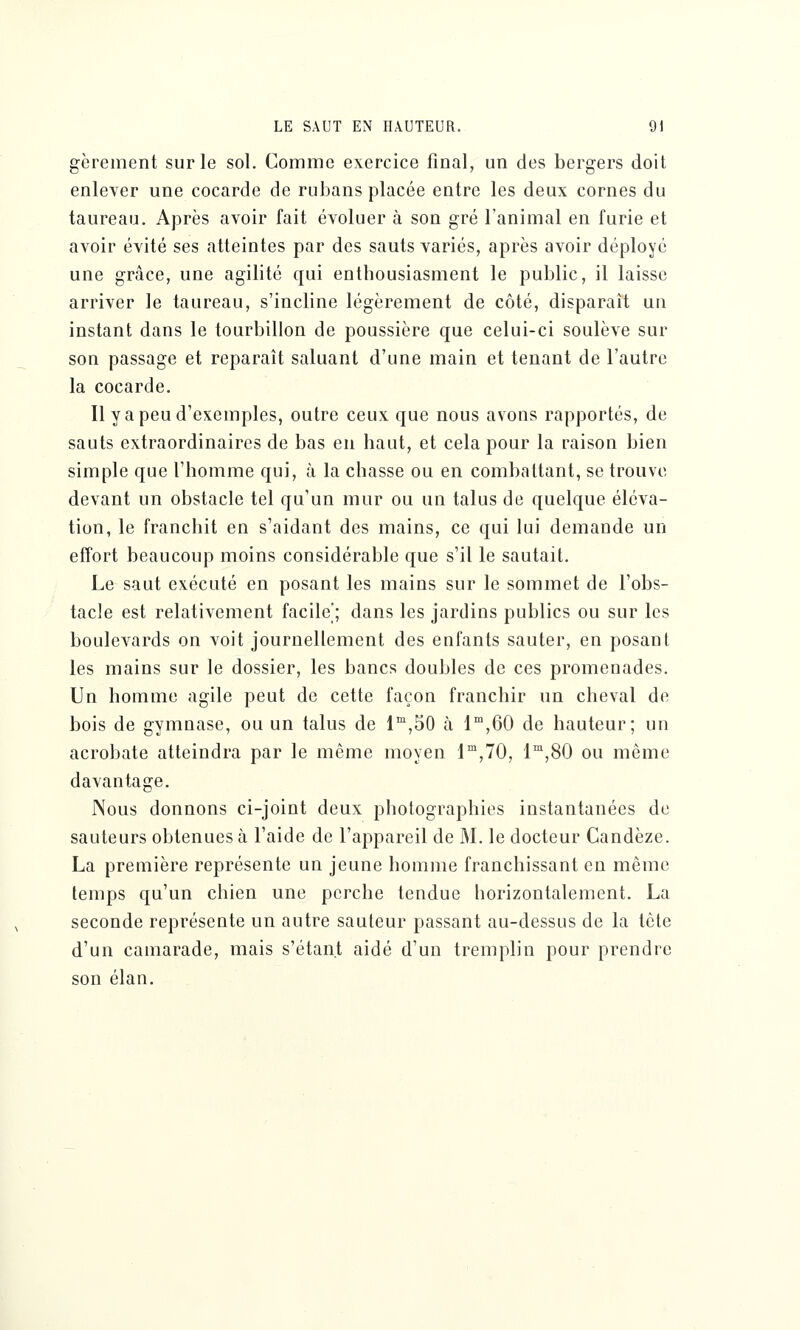 gèrement sur le sol. Comme exercice final, un des bergers doit enlever une cocarde de rubans placée entre les deux cornes du taureau. Après avoir fait évoluer à son gré l'animal en furie et avoir évité ses atteintes par des sauts variés, après avoir déployé une grâce, une agilité qui enthousiasment le public, il laisse arriver le taureau, s'incline légèrement de côté, disparaît un instant dans le tourbillon de poussière que celui-ci soulève sur son passage et reparaît saluant d'une main et tenant de l'autre la cocarde. Il y a peu d'exemples, outre ceux que nous avons rapportés, de sauts extraordinaires de bas en haut, et cela pour la raison bien simple que l'homme qui, à la chasse ou en combattant, se trouve devant un obstacle tel qu'un mur ou un talus de quelque éléva- tion, le franchit en s'aidant des mains, ce qui lui demande un effort beaucoup moins considérable que s'il le sautait. Le saut exécuté en posant les mains sur le sommet de l'obs- tacle est relativement facile'; dans les jardins publics ou sur les boulevards on voit journellement des enfants sauter, en posant les mains sur le dossier, les bancs doubles de ces promenades. Un homme agile peut de cette façon franchir un cheval de bois de gymnase, ou un talus de lm,50 à lm,60 de hauteur; un acrobate atteindra par le même moyen lm,70, lm,80 ou même davantage. Nous donnons ci-joint deux photographies instantanées de sauteurs obtenues à l'aide de l'appareil de M. le docteur Candèze. La première représente un jeune homme franchissant en même temps qu'un chien une perche tendue horizontalement. La seconde représente un autre sauteur passant au-dessus de la tête d'un camarade, mais s'étant aidé d'un tremplin pour prendre son élan.