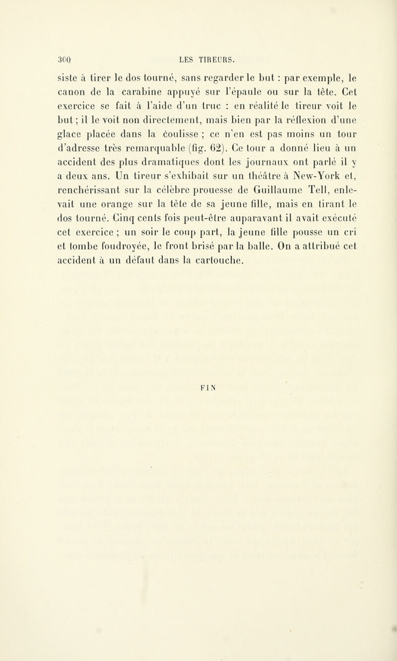 siste à tirer le dos tourné, sans regarder le but : par exemple, le canon de la carabine appuyé sur l'épaule ou sur la tête. Cet exercice se fait à l'aide d'un truc : en réalité le tireur voit le but ; il le voit non directement, mais bien par la réflexion d'une glace placée dans la coulisse ; ce n'en est pas moins un tour d'adresse très remarquable (fîg. 62). Ce tour a donné lieu à un accident des plus dramatiques dont les journaux ont parlé il y a deux ans. Un tireur s'exhibait sur un théâtre à New-York et, renchérissant sur la célèbre prouesse de Guillaume Tell, enle- vait une orange sur la tête de sa jeune fille, mais en tirant le dos tourné. Cinq cents fois peut-être auparavant il avait exécuté cet exercice ; un soir le coup part, la jeune fille pousse un cri et tombe foudroyée, le front brisé parla balle. On a attribué cet accident à un défaut dans la cartouche. FIN