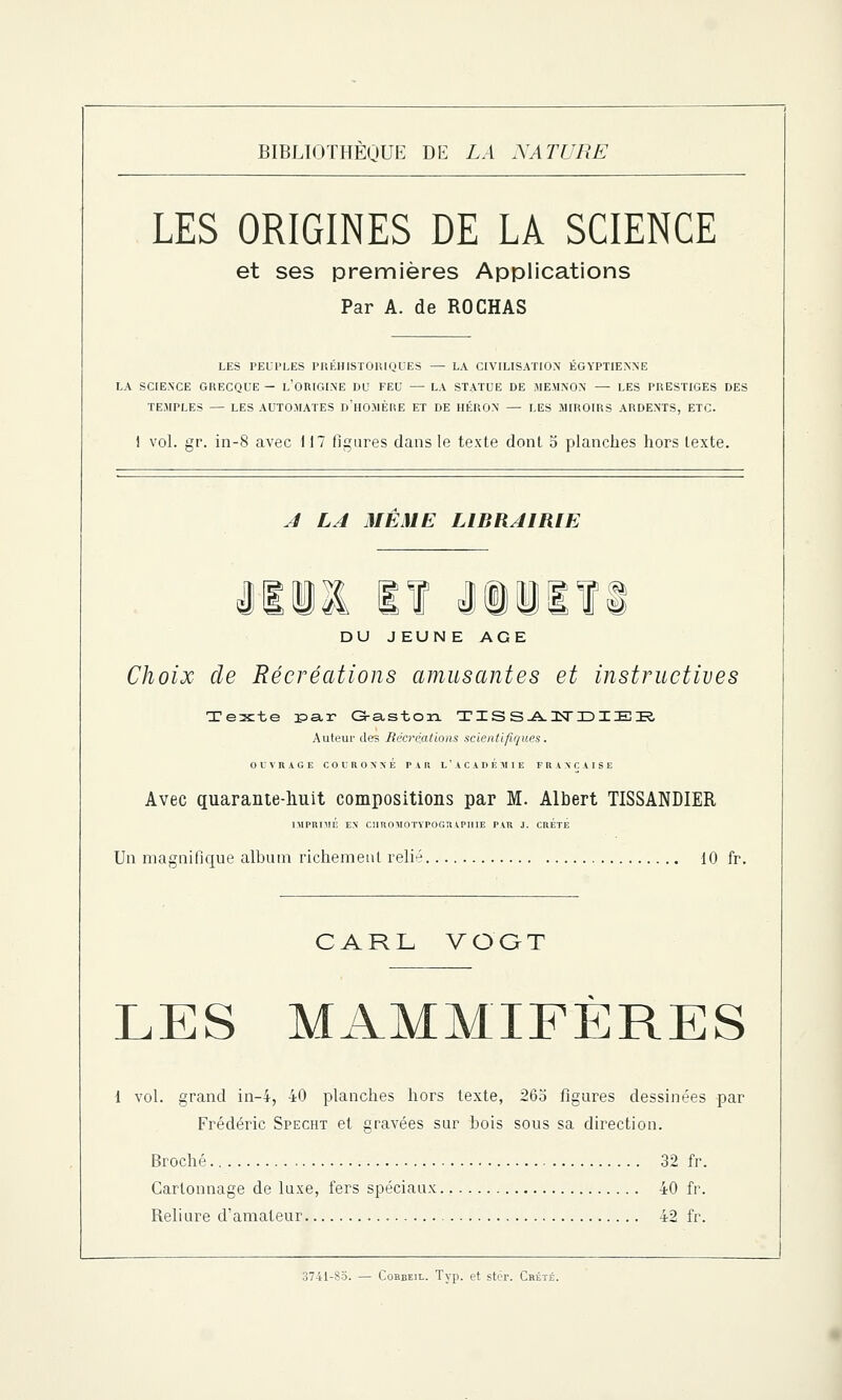 LES ORIGINES DE LA SCIENCE et ses premières Applications Par A. de ROCHAS LES PEUPLES PREHISTORIQUES — LA CIVILISATION EGYPTIENNE LA SCIENCE GRECQUE — L'ORIGINE DU FEU — LA STATUE DE MEMNON — LES PRESTIGES DES TEMPLES — LES AUTOMATES D'HOMÈRE ET DE HÉRON — LES MIROIRS ARDENTS, ETC. 1 vol. gr. in-8 avec 117 figures dans le texte dont 5 planches hors texte. A LA MEME LIBRAIRIE llll lï iiiifi DU J EUN E AGE Choix de Récréations amusantes et instructives Texte r>ar Gaston TISSA2STDIEE Auteur des Récréations scientifiques. OUVRAGE COl'ROXXÉ PAB L'ACADEMIE FRANÇAISE Avec quarante-huit compositions par M. Albert TISSANDIER IMPRIMÉ ES CIIROMOTYPOGRAPHIE PAR J. CRETE Un magnifique album richement relié 10 fr. CARL VO'GT LES MAMMIFÈRES 1 vol. grand in-4, 40 planches hors texte, 265 figures dessinées par Frédéric Specht et gravées sur bois sous sa direction. Broché 32 fr. Cartonnage de luxe, fers spéciaux 40 fr. Reliure d'amateur 42 fr.