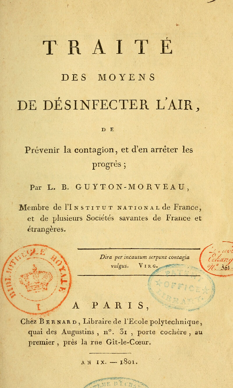 TRAITÉ DES MOYENS DE DÉSINFECTER L'AIR, D E Prévenir la contagion, et d'en arrêter les progrés ; Par L. B. G U YT O N-M O R V E A U , Membre deTlNSTiTUT national de France, et de plusieurs Sociétés savantes de France et étrangères. Dira per incautum serpunt contagia VulsUS. V I RG. , . '■' PARIS, Chez Bernard, Libraire de l'Ecole polytechnique, quai des Augustins , n°. 3i , porte cochère , au premier , près la rue Git-le-Cœur. A iS IX, 1801.