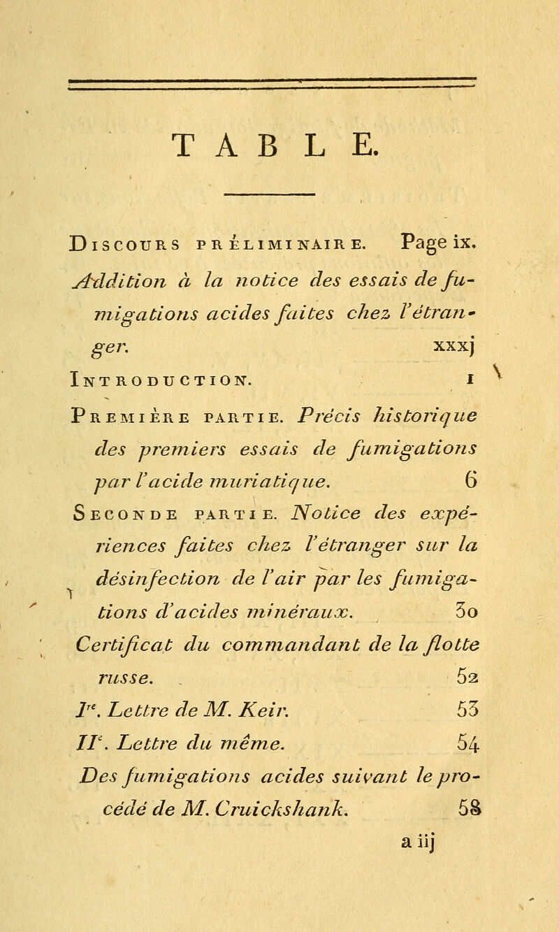 TABLE. Discours préliminaire. Page ix, j4xldition à la notice des essais de fu- migations acides faites chez Vétran ger. XX xj Introduction. i Première partie. Précis historique des premiers essais de fumigations pa r l'a ci de m u ri a tiq u e. 6 Seconde partie. Notice des expé- riences faites chez Vétranger sur la désinfection de Vair par les fumiga- tions d'acides minéraux. 3o Certificat du commandant de la flotte russe. 62 l'\ Lettre de M. Keir. 53 //'. Lettre du même. 64 Des fumigations acides suivant le pro- cédé de M. Cruickshank. 5â a iij