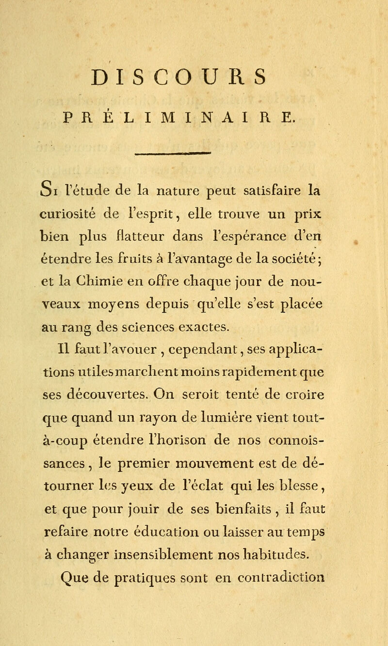DISCOURS PRÉLIMINAIRE. Si l'étude de la nature peut satisfaire la curiosité de l'esprit, elle trouve un prix bien plus flatteur dans l'espérance d'en étendre les fruits à l'avantage de la société; et la Chimie en offre chaque jour de nou- veaux moyens depuis qu'elle s'est placée au rang des sciences exactes. Il faut l'avouer , cependant, ses applica- tions utiles marchent moins rapidement que ses découvertes. On seroit tenté de croire que quand un rayon de lumière vient tout- à-coup étendre l'horison de nos connois- sances, le premier mouvement est de dé- tourner l(3s yeux de l'éclat qui les blesse, et que pour jouir de ses bienfaits , il faut refaire notre éducation ou laisser au temps à changer insensiblement nos habitudes. Que de pratiques sont en contradiction