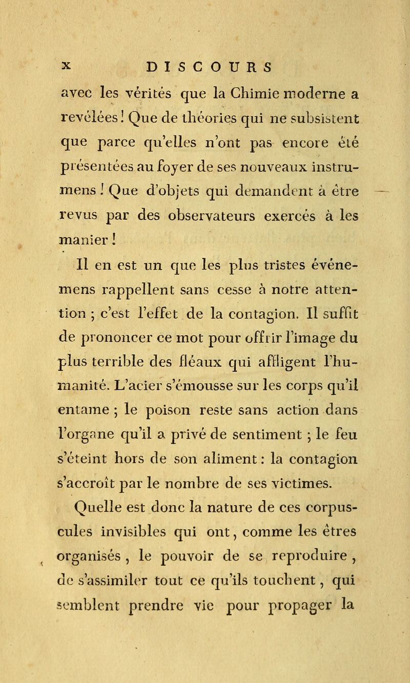 avec les vérités que la Chimie moderne a révélées! Que de théories qui ne subsistent que parce qu'elles n'ont pas encore été présentées au foyer de ses nouveaux instru- mens ! Que d'objets qui demandent à être revus par des observateurs exercés à les manier ! Il en est un que les plus tristes événe- mens rappellent sans cesse à notre atten- tion ; c'est l'effet de la contagion. Il suffit de prononcer ce mot pour offrir l'image du plus terrible des fléaux qui affligent l'hu- manité. L'acier s'émousse sur les corps qu'il entame ; le poison reste sans action dans l'organe qu'il a privé de sentiment ; le feu s'éteint hors de son aliment : la contagion s'accroît par le nombre de ses victimes. Quelle est donc la nature de ces corpus- cules invisibles qui ont, comme les êtres organisés , le pouvoir de se reproduire , de s'assimiler tout ce qu'ils touchent, qui semblent prendre vie pour propager la