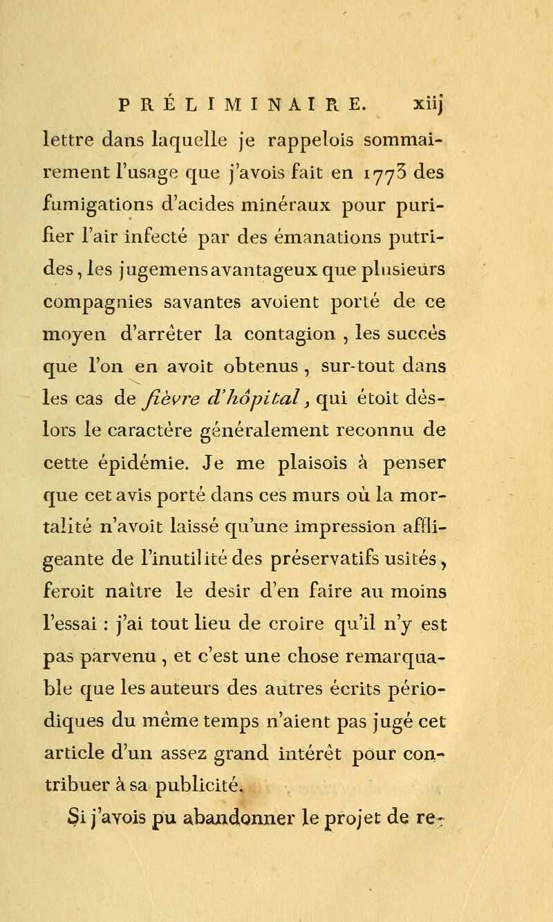 lettre dans laquelle je rappelois sommai- rement l'usage que j'avois fait en lyyS des fumigations d'acides minéraux pour puri- fier l'air infecté par des émanations j)utri- des, les jugemensavantageux que plusieurs compagnies savantes avoient porté de ce moyen d'arrêter la contagion , les succès que l'on en avoit obtenus , sur-tout dans les cas àe Jïè<^re d'hôpital ^ qui étoit dès- lors le caractère généralement reconnu de cette épidémie. Je me plaisois à penser que cet avis porté dans ces murs où la mor- talité n'avoit laissé qu'une impression affli- geante de l'inutilité des préservatifs usités ^ feroit naître le désir d'en faire au moins l'essai : j'ai tout lieu de croire qu'il n'y est pas parvenu , et c'est une chose remarqua- ble que les auteurs des autres écrits pério- diques du même temps n'aient pas jugé cet article d'un assez grand intérêt pour con- tribuer à sa publicité. Si j'avois pu abandonner le projet de re-