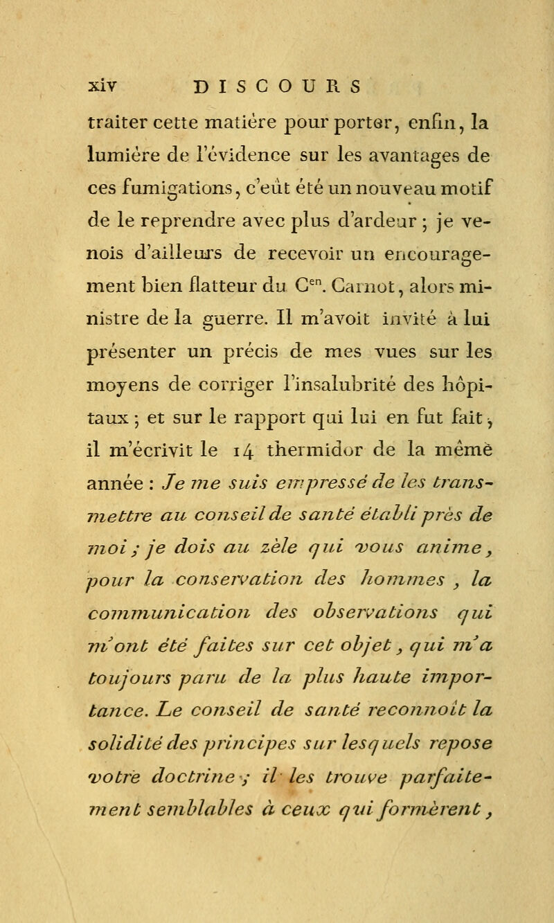 traiter cette matière pour porter, enfin, la lumière de 1 évidence sur les avantages de ces fumigations, c'eut été un nouveau motif de le reprendre avec plus d'ardeur ; je ve- nois d'ailleui's de recevoir un encourage- ment bien flatteur du G^. Cainot, alors mi- nistre de la guerre. Il m'avoit invité k lui présenter un précis de mes vues sur les moyens de corriger l'insalubrité des hôpi- taux ; et sur le rapport qui lui en fut fait^ il m'écrivit le i4 thermidor de la même année : Je me suis empressé de les brans^ vieUre au conseil de santé étahli près de moi ; je dois au zèle qui vous anime y pour la conservation des hommes , la communication des ohser'v'ations qui ni ont été faites sur cet objet, qui nz a toujours paru de la plus haute impor- tance. Le conseil de santé reconnoit la solidité des principes sur lesquels repose 'votre doctrine-; il les trouve parfaite- ment semblables à ceux q là formèrent,